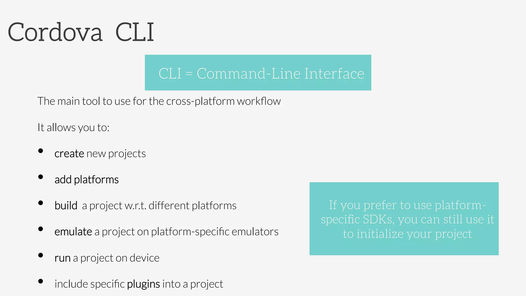 Cordova CLI


The main tool to use for the cross-platform workﬂow
It allows you to:
•  create new projects
•  add platforms
•  build a project w.r.t. different platforms
•  emulate a project on platform-speciﬁc emulators
•  run a project on device
•  include speciﬁc plugins into a project
CLI = Command-Line Interface
If you prefer to use platform-
speciﬁc SDKs, you can still use it
to initialize your project 
 