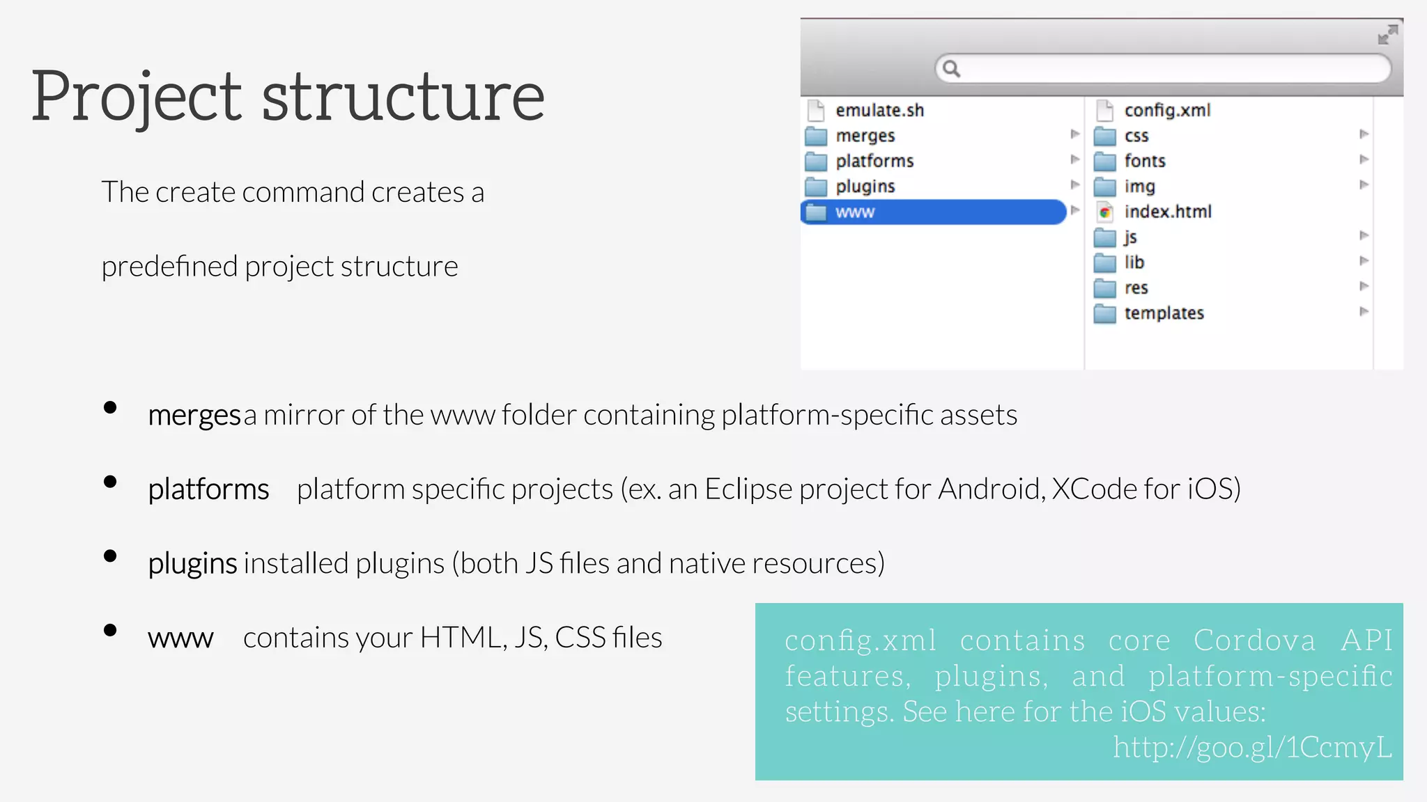 The create command creates a 
predeﬁned project structure
•  merges

a mirror of the www folder containing platform-speciﬁc assets
•  platforms 
platform speciﬁc projects (ex. an Eclipse project for Android, XCode for iOS)
•  plugins 

installed plugins (both JS ﬁles and native resources)
•  www 

contains your HTML, JS, CSS ﬁles 
Project structure
conﬁg.xml contains core Cordova API
features, plugins, and platform-speciﬁc
settings. See here for the iOS values: 


 
 
 
 
http://goo.gl/1CcmyL
 