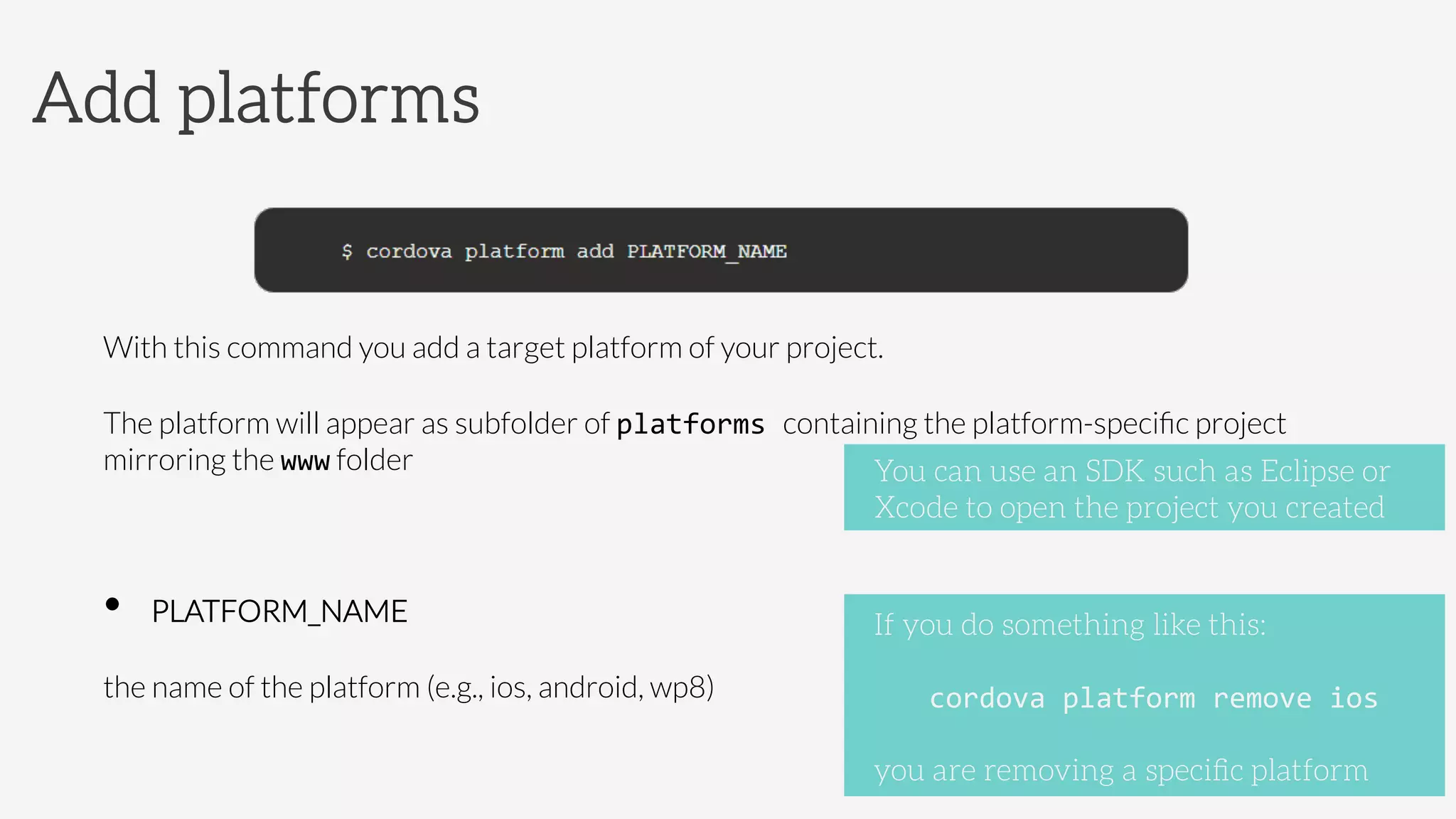 With this command you add a target platform of your project. 
The platform will appear as subfolder of platforms	
  containing the platform-speciﬁc project
mirroring the www folder	
  
•  PLATFORM_NAME



the name of the platform (e.g., ios, android, wp8)
Add platforms
If you do something like this:

cordova	
  platform	
  remove	
  ios	
  

you are removing a speciﬁc platform
You can use an SDK such as Eclipse or
Xcode to open the project you created
 