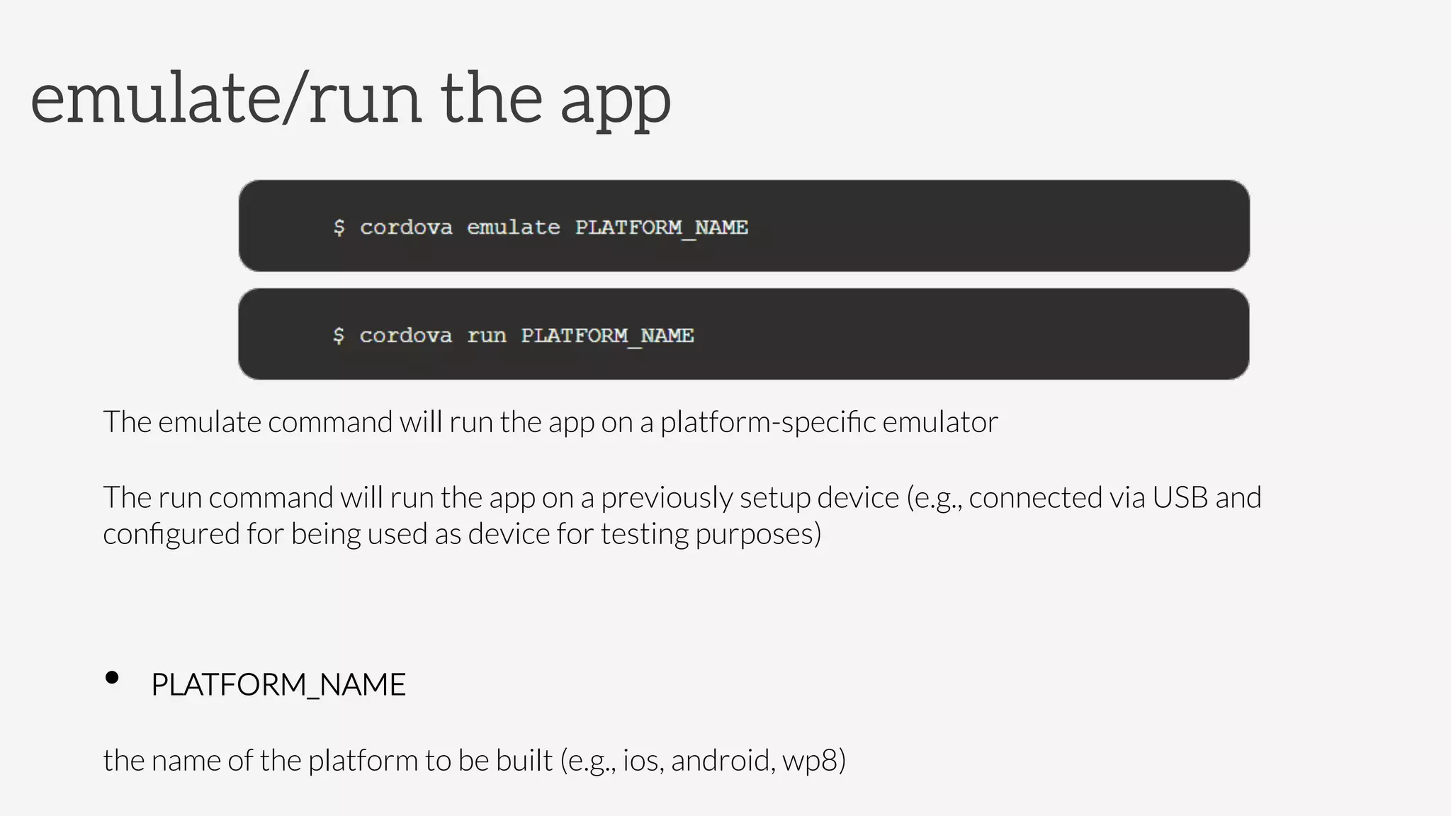 The emulate command will run the app on a platform-speciﬁc emulator
The run command will run the app on a previously setup device (e.g., connected via USB and
conﬁgured for being used as device for testing purposes)

•  PLATFORM_NAME



the name of the platform to be built (e.g., ios, android, wp8)
emulate/run the app
 