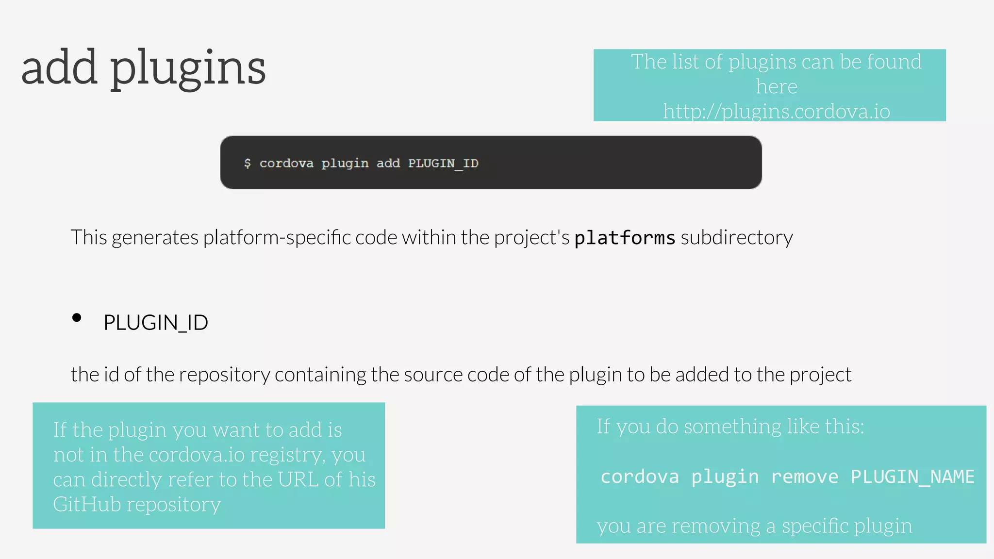 This generates platform-speciﬁc code within the project's platforms subdirectory

•  PLUGIN_ID 



the id of the repository containing the source code of the plugin to be added to the project
add plugins
If you do something like this:

cordova	
  plugin	
  remove	
  PLUGIN_NAME	
  

you are removing a speciﬁc plugin
The list of plugins can be found
here
http://plugins.cordova.io
If the plugin you want to add is
not in the cordova.io registry, you
can directly refer to the URL of his
GitHub repository
 