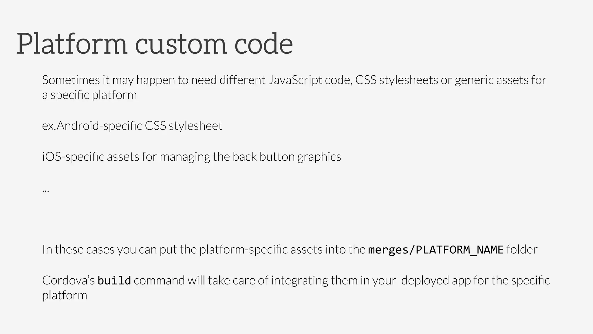 Sometimes it may happen to need different JavaScript code, CSS stylesheets or generic assets for
a speciﬁc platform
ex.

Android-speciﬁc CSS stylesheet


iOS-speciﬁc assets for managing the back button graphics


...

In these cases you can put the platform-speciﬁc assets into the merges/PLATFORM_NAME folder
Cordova’s build command will take care of integrating them in your deployed app for the speciﬁc
platform
Platform custom code
 