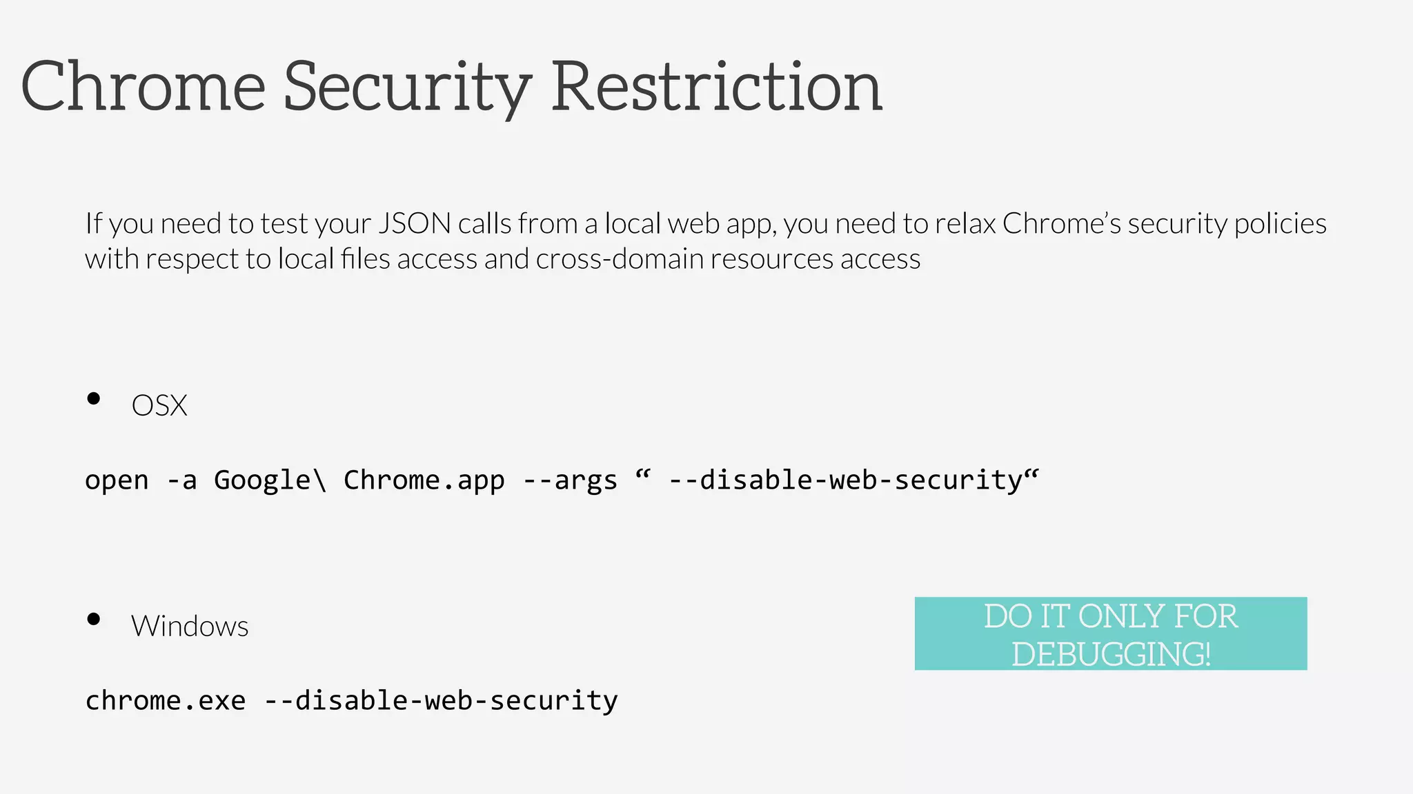 Chrome Security Restriction
If you need to test your JSON calls from a local web app, you need to relax Chrome’s security policies
with respect to local ﬁles access and cross-domain resources access
•  OSX

open	
  -­‐a	
  Google	
  Chrome.app	
  -­‐-­‐args	
  “	
  -­‐-­‐disable-­‐web-­‐security“	
  
•  Windows

chrome.exe	
  -­‐-­‐disable-­‐web-­‐security	
  
DO IT ONLY FOR
DEBUGGING!
 