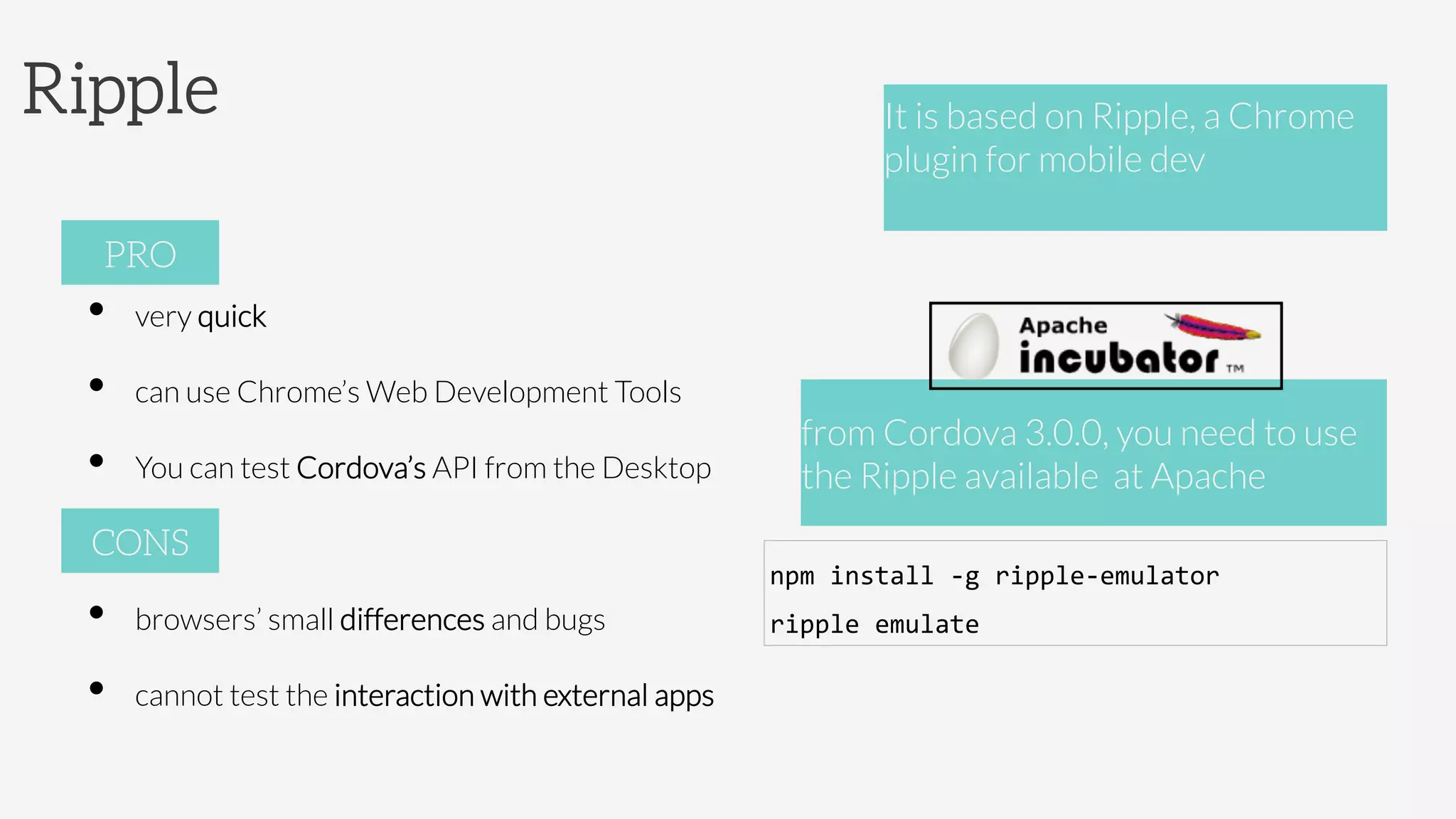 Ripple
•  very quick
•  can use Chrome’s Web Development Tools
•  You can test Cordova’s API from the Desktop
•  browsers’ small differences and bugs
•  cannot test the interaction with external apps
PRO
CONS
It is based on Ripple, a Chrome
plugin for mobile dev 



from Cordova 3.0.0, you need to use
the Ripple available at Apache 
npm	
  install	
  -­‐g	
  ripple-­‐emulator	
  
ripple	
  emulate	
  
 