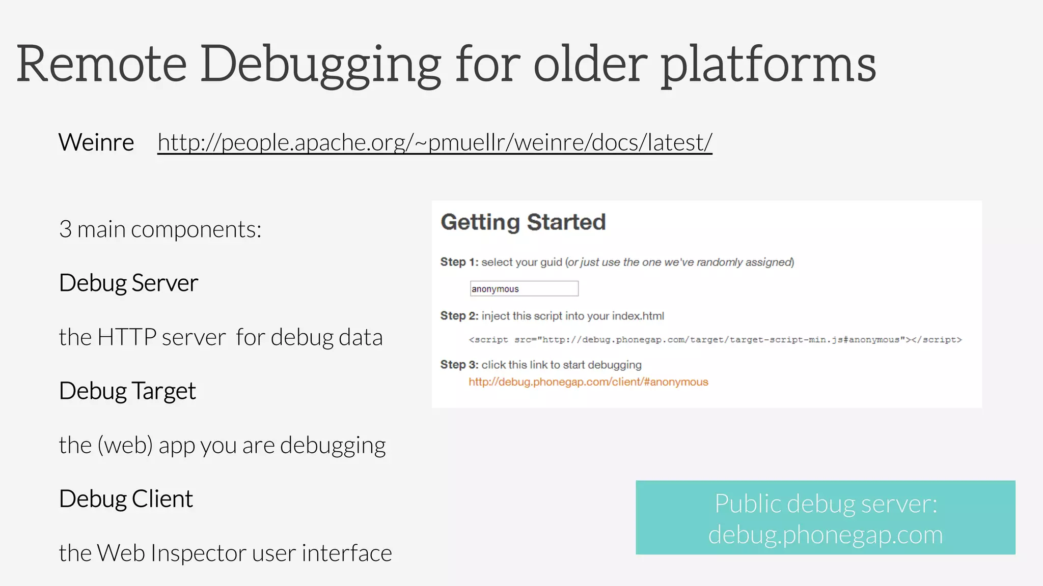 Remote Debugging for older platforms

Weinre http://people.apache.org/~pmuellr/weinre/docs/latest/

3 main components: 
Debug Server
the HTTP server for debug data
Debug Target
the (web) app you are debugging
Debug Client
the Web Inspector user interface
Public debug server: 
debug.phonegap.com
 