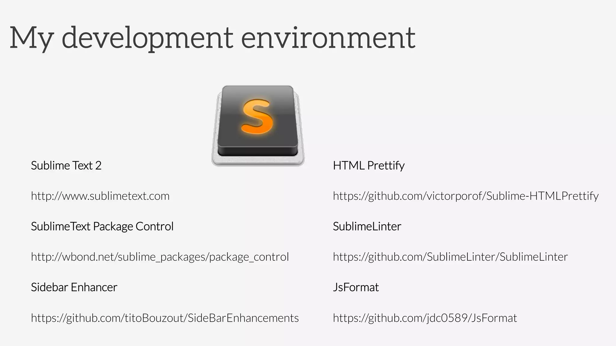 My development environment
Sublime Text 2
http://www.sublimetext.com
SublimeText Package Control
http://wbond.net/sublime_packages/package_control
Sidebar Enhancer
https://github.com/titoBouzout/SideBarEnhancements
HTML Prettify
https://github.com/victorporof/Sublime-HTMLPrettify
SublimeLinter
https://github.com/SublimeLinter/SublimeLinter
JsFormat
https://github.com/jdc0589/JsFormat
 