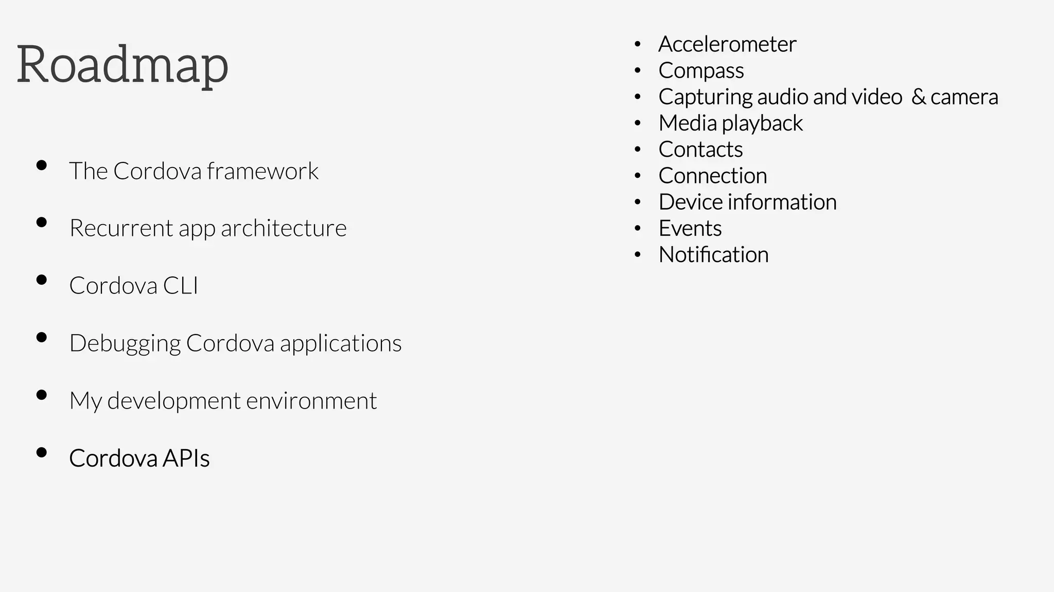 Roadmap
•  The Cordova framework
•  Recurrent app architecture
•  Cordova CLI
•  Debugging Cordova applications
•  My development environment
•  Cordova APIs

•  Accelerometer
•  Compass
•  Capturing audio and video & camera
•  Media playback
•  Contacts
•  Connection 
•  Device information
•  Events
•  Notiﬁcation

	

 