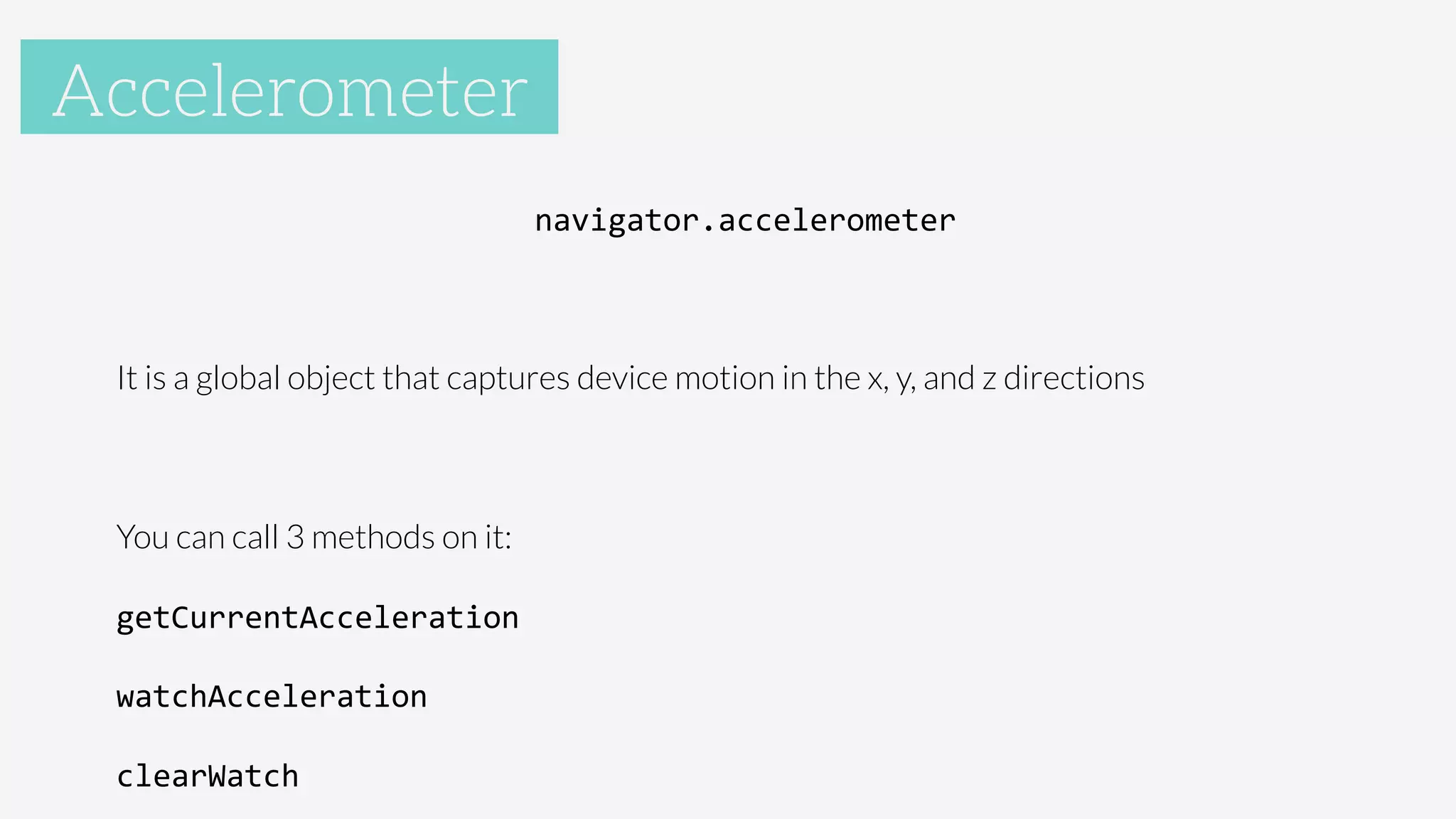 Accelerometer
navigator.accelerometer	
  

It is a global object that captures device motion in the x, y, and z directions

You can call 3 methods on it:
getCurrentAcceleration	
  
watchAcceleration	
  
clearWatch	
  
Accelerometer
 