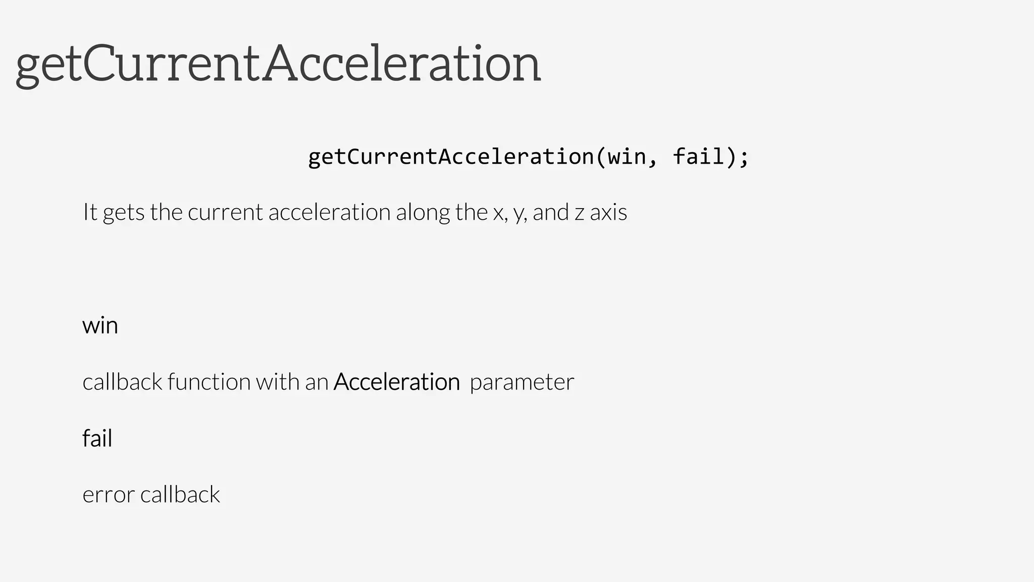getCurrentAcceleration
getCurrentAcceleration(win,	
  fail);	
  
It gets the current acceleration along the x, y, and z axis

win

callback function with an Acceleration parameter
fail

error callback	
  
 