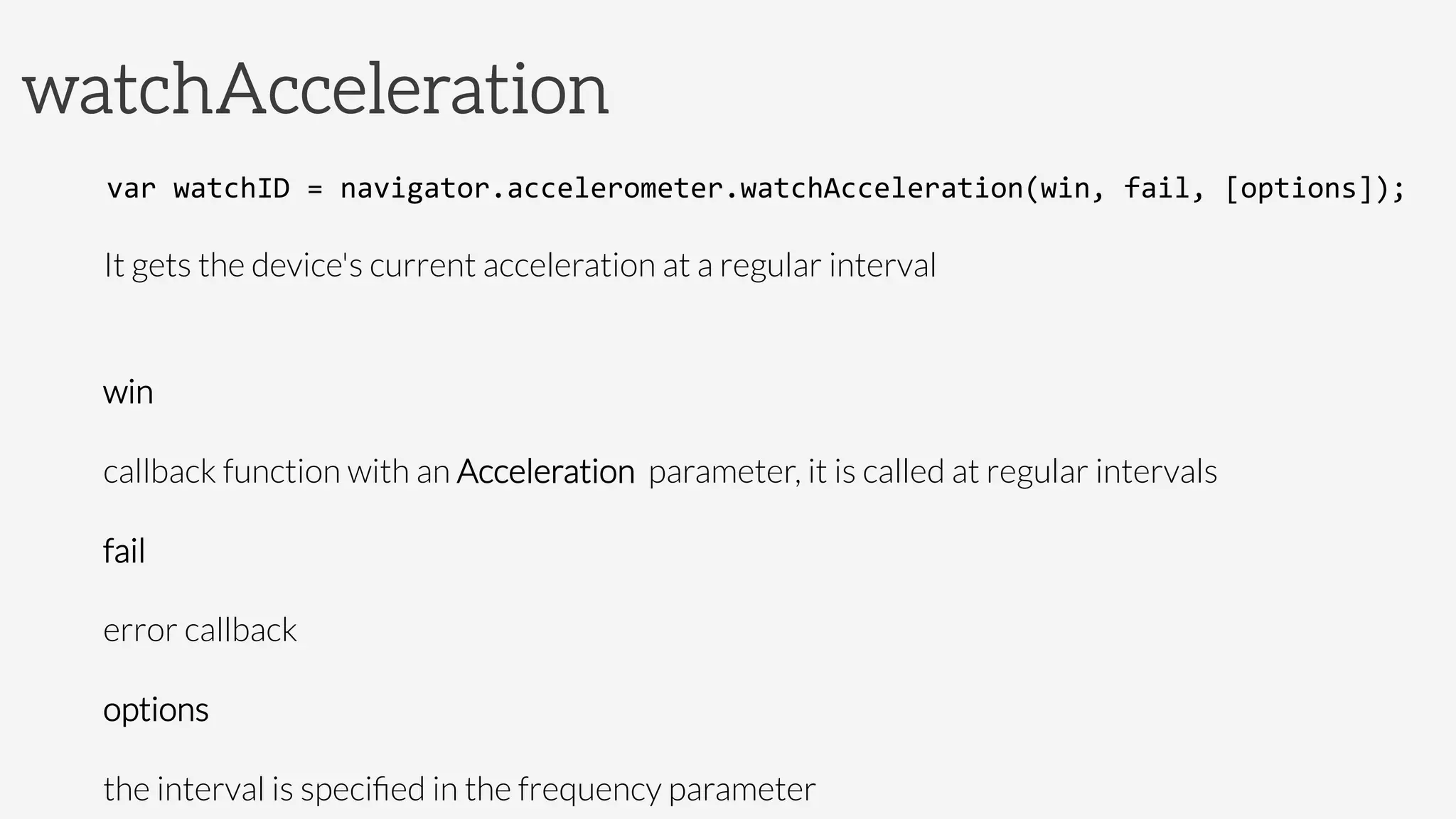 watchAcceleration
var	
  watchID	
  =	
  navigator.accelerometer.watchAcceleration(win,	
  fail,	
  [options]);	
  
It gets the device's current acceleration at a regular interval

win

callback function with an Acceleration parameter, it is called at regular intervals
fail

error callback
options 

the interval is speciﬁed in the frequency parameter 	
  
 