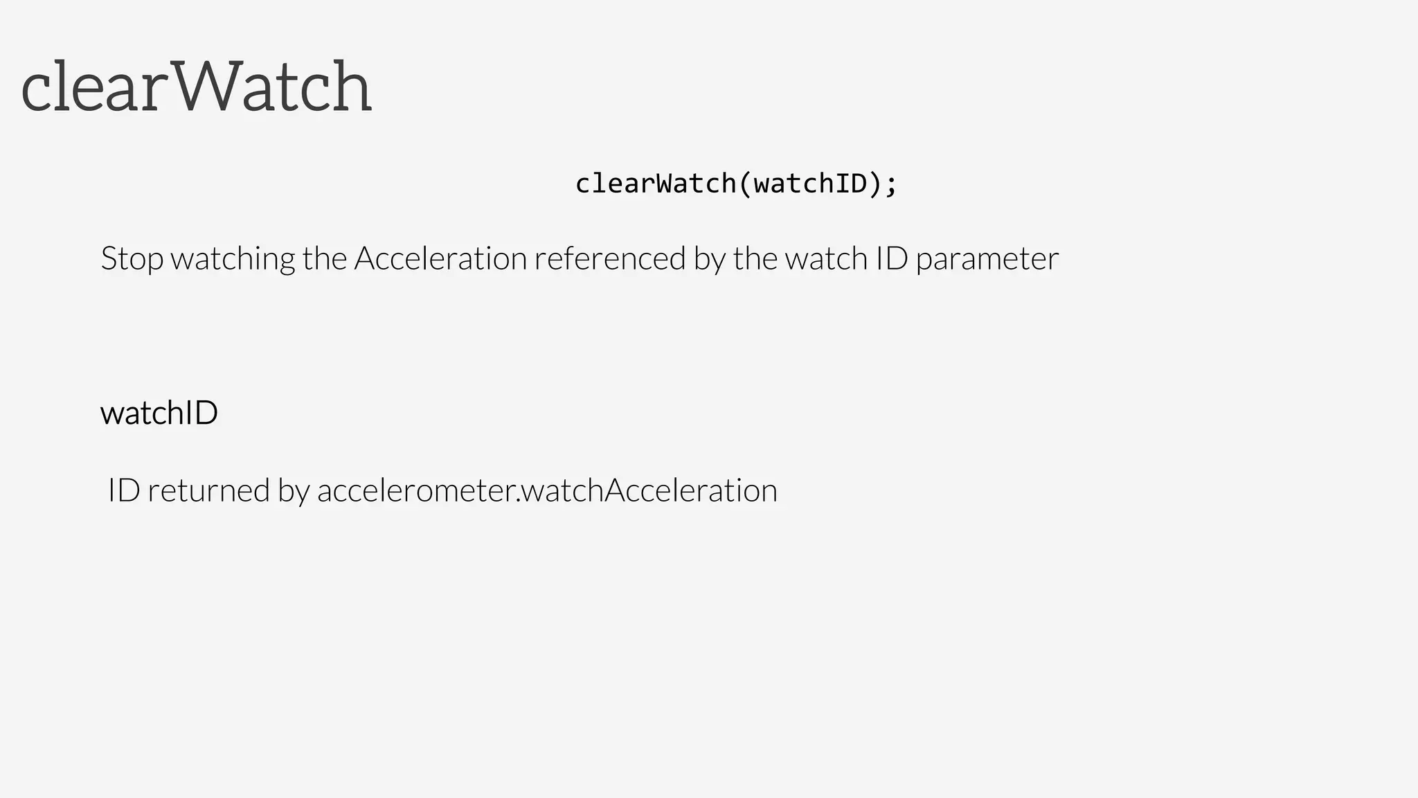 clearWatch
clearWatch(watchID);	
  
Stop watching the Acceleration referenced by the watch ID parameter

watchID

 ID returned by accelerometer.watchAcceleration
 