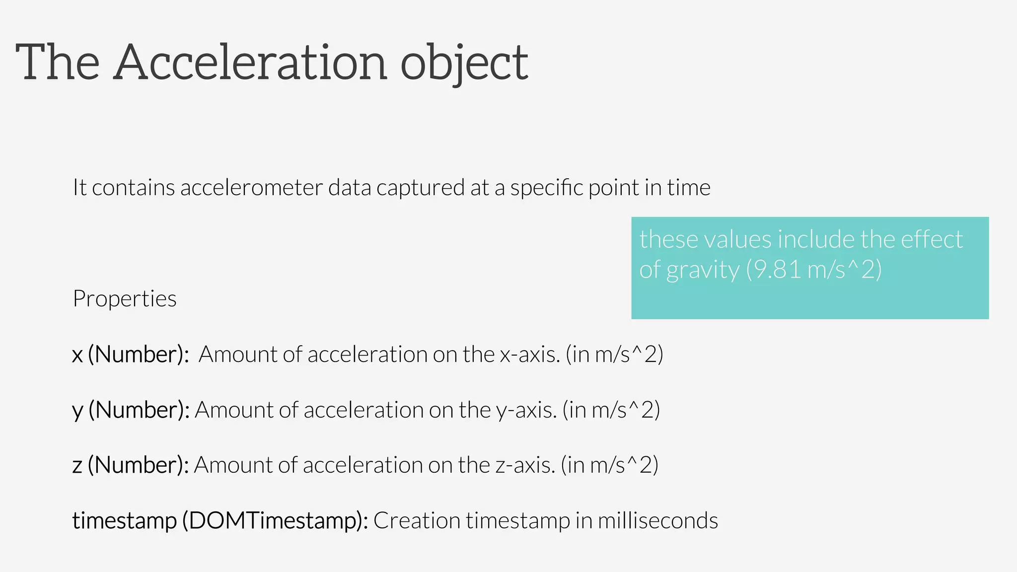 The Acceleration object

It contains accelerometer data captured at a speciﬁc point in time

Properties 
x (Number): Amount of acceleration on the x-axis. (in m/s^2)
y (Number): Amount of acceleration on the y-axis. (in m/s^2)
z (Number): Amount of acceleration on the z-axis. (in m/s^2)
timestamp (DOMTimestamp): Creation timestamp in milliseconds
these values include the effect 
of gravity (9.81 m/s^2)

 