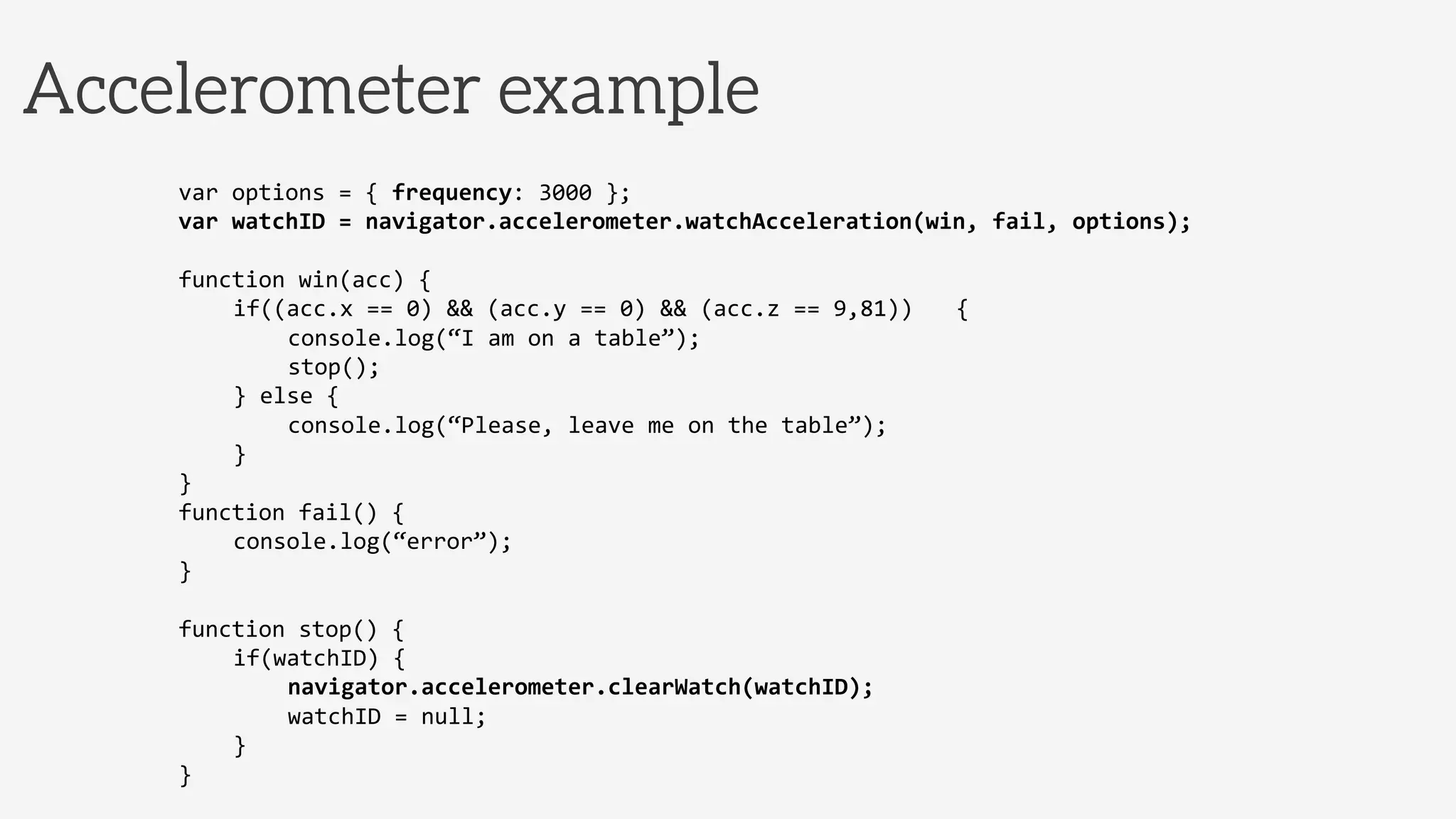 Accelerometer example
var	
  options	
  =	
  {	
  frequency:	
  3000	
  };	
  
var	
  watchID	
  =	
  navigator.accelerometer.watchAcceleration(win,	
  fail,	
  options);	
  
	
  
function	
  win(acc)	
  {	
  
	
  if((acc.x	
  ==	
  0)	
  &&	
  (acc.y	
  ==	
  0)	
  &&	
  (acc.z	
  ==	
  9,81)) 	
  	
  {	
  
	
   	
  console.log(“I	
  am	
  on	
  a	
  table”);	
  
	
   	
  stop();	
  
	
  }	
  else	
  {	
  
	
   	
  console.log(“Please,	
  leave	
  me	
  on	
  the	
  table”);	
  
	
  }	
  
}	
  
function	
  fail()	
  {	
  
	
  console.log(“error”);	
  
}	
  
	
  
function	
  stop()	
  {	
  
	
  if(watchID)	
  {	
  
	
   	
  navigator.accelerometer.clearWatch(watchID);	
  
	
   	
  watchID	
  =	
  null;	
  
	
  }	
  
}	
  
	
  
 
