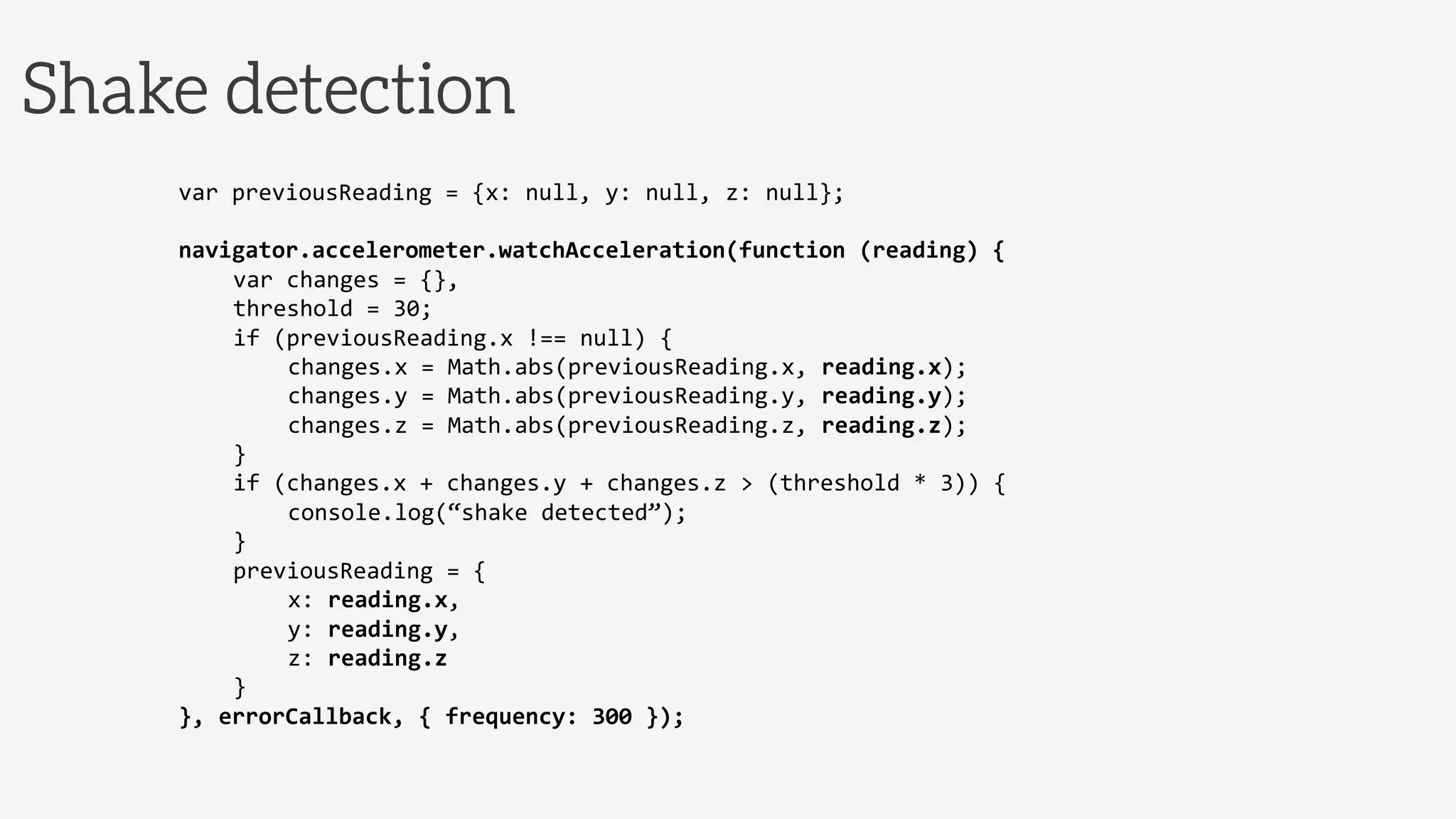 Shake detection
var	
  previousReading	
  =	
  {x:	
  null,	
  y:	
  null,	
  z:	
  null};	
  
	
  
navigator.accelerometer.watchAcceleration(function	
  (reading)	
  {	
  
	
  var	
  changes	
  =	
  {},	
  
	
  threshold	
  =	
  30;	
  
	
  if	
  (previousReading.x	
  !==	
  null)	
  {	
  
	
   	
  changes.x	
  =	
  Math.abs(previousReading.x,	
  reading.x);	
  
	
   	
  changes.y	
  =	
  Math.abs(previousReading.y,	
  reading.y);	
  
	
   	
  changes.z	
  =	
  Math.abs(previousReading.z,	
  reading.z);	
  
	
  }	
  
	
  if	
  (changes.x	
  +	
  changes.y	
  +	
  changes.z	
  >	
  (threshold	
  *	
  3))	
  {	
  
	
   	
  console.log(“shake	
  detected”);	
  
	
  }	
  
	
  previousReading	
  =	
  {	
  
	
   	
  x:	
  reading.x,	
  
	
   	
  y:	
  reading.y,	
  
	
   	
  z:	
  reading.z	
  
	
  }	
  
},	
  errorCallback,	
  {	
  frequency:	
  300	
  });	
  
 