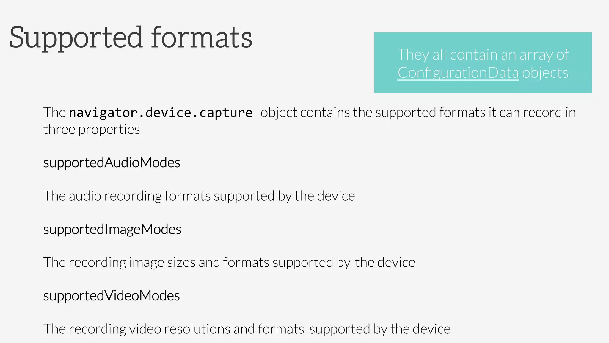 Supported formats

The navigator.device.capture	
  object contains the supported formats it can record in
three properties 	
  
supportedAudioModes


The audio recording formats supported by the device
supportedImageModes


The recording image sizes and formats supported by 
the device
supportedVideoModes


The recording video resolutions and formats 
supported by the device
They all contain an array of 
ConﬁgurationData objects
 