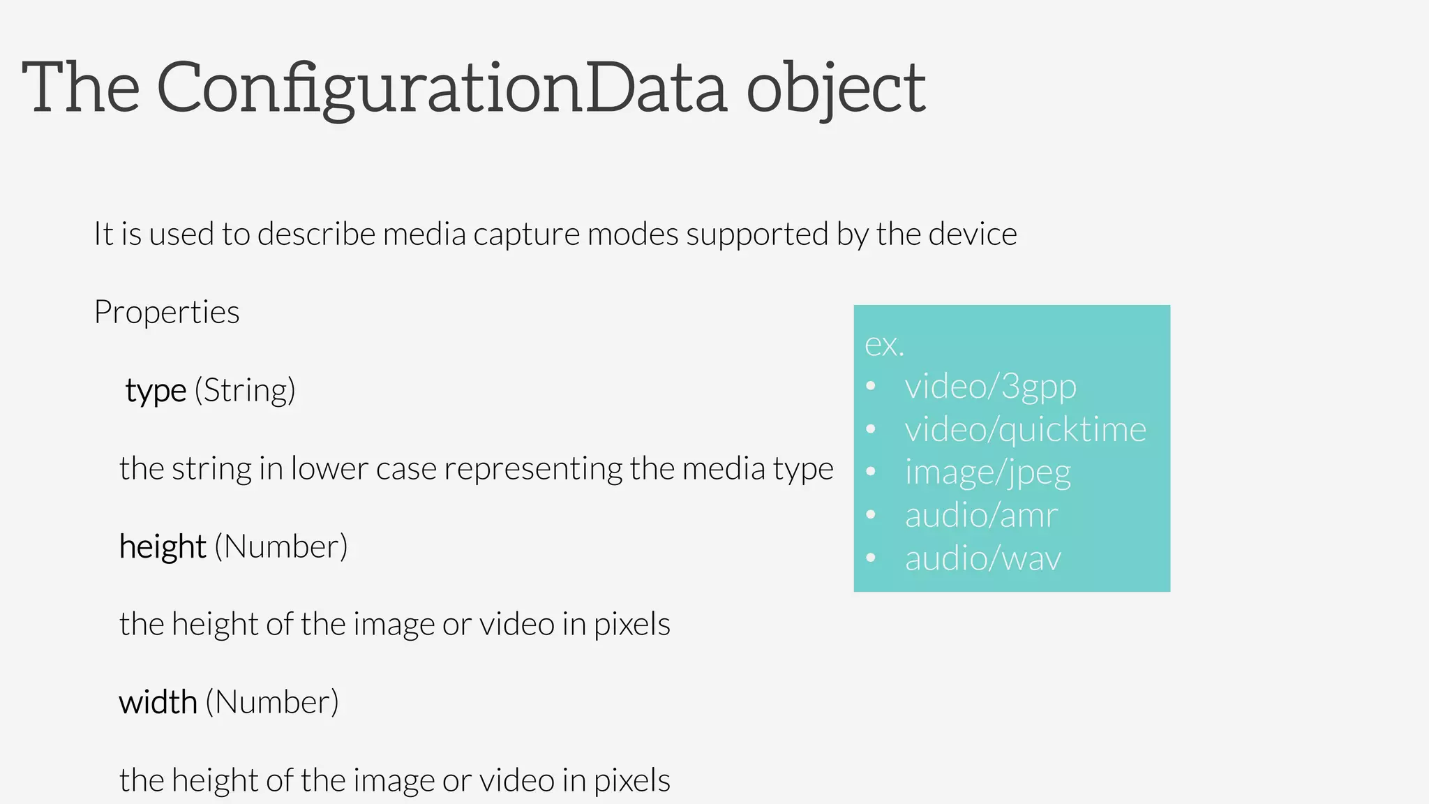 The ConﬁgurationData object

It is used to describe media capture modes supported by the device
Properties
 type (String)
the string in lower case representing the media type
height (Number)
the height of the image or video in pixels
width (Number)
the height of the image or video in pixels
ex.
•  video/3gpp
•  video/quicktime
•  image/jpeg
•  audio/amr
•  audio/wav
 