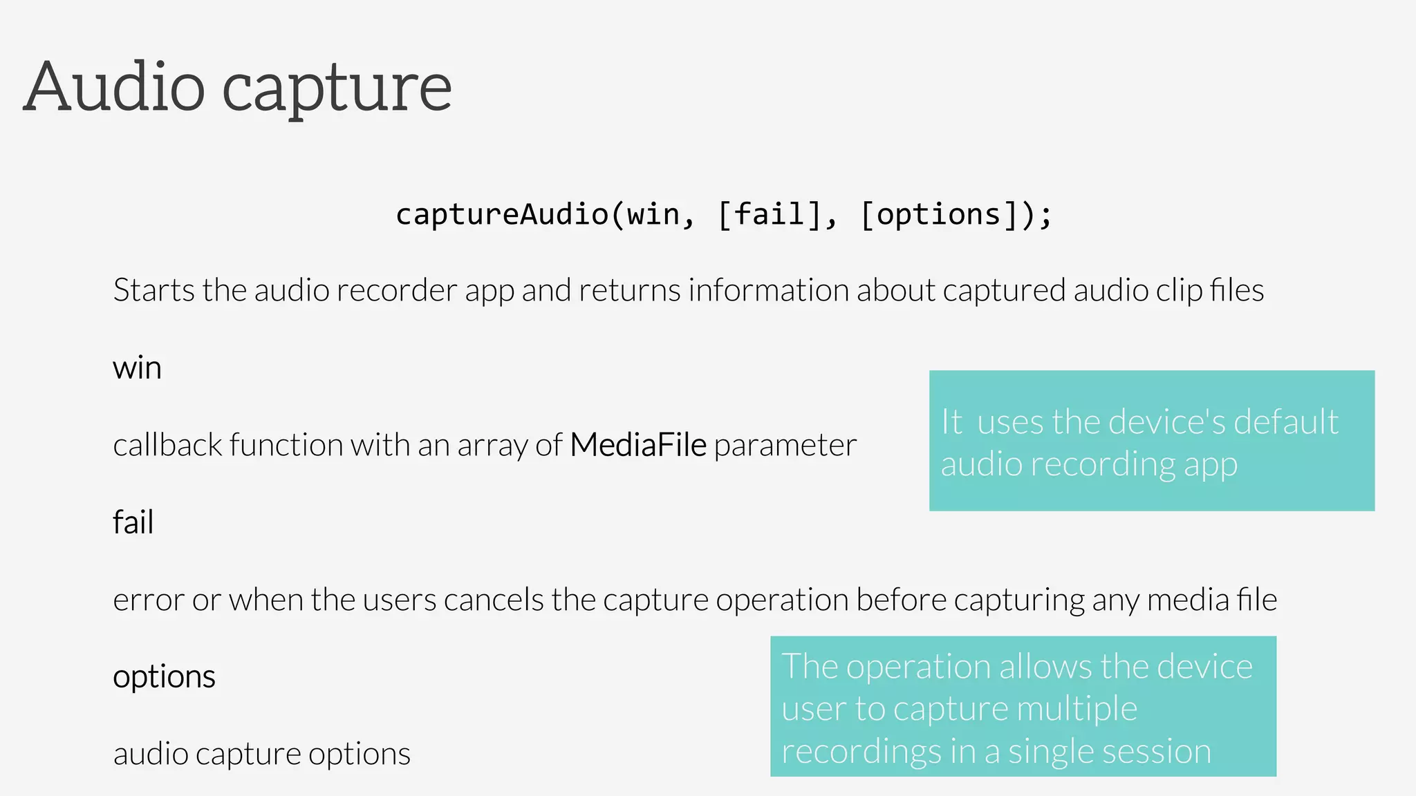 Audio capture
captureAudio(win,	
  [fail],	
  [options]);	
  
Starts the audio recorder app and returns information about captured audio clip ﬁles
win

callback function with an array of MediaFile parameter
fail

error or when the users cancels the capture operation before capturing any media ﬁle
options
audio capture options
It uses the device's default
audio recording app
The operation allows the device
user to capture multiple
recordings in a single session
 
