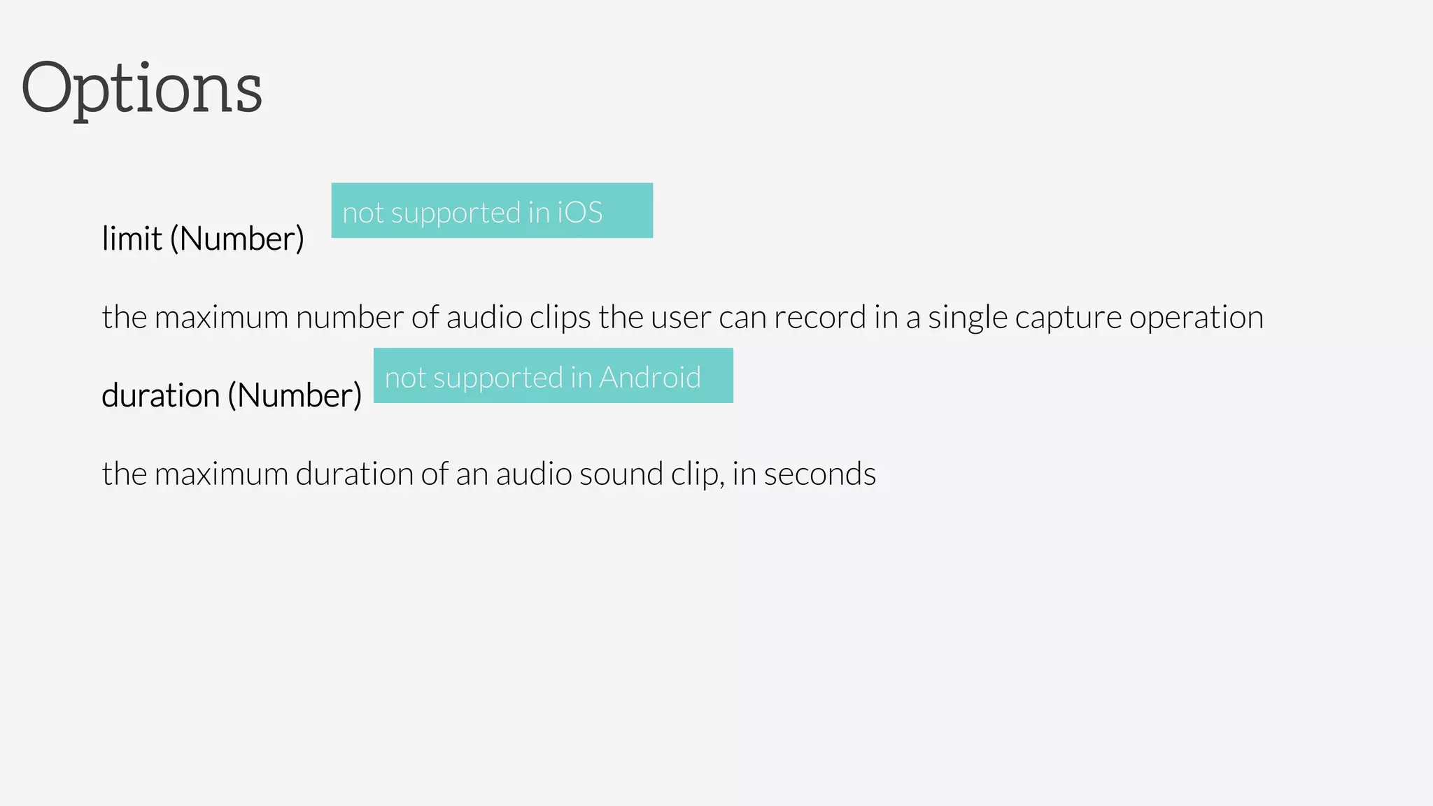 Options

limit (Number)

the maximum number of audio clips the user can record in a single capture operation
duration (Number)

the maximum duration of an audio sound clip, in seconds
not supported in iOS
not supported in Android
 