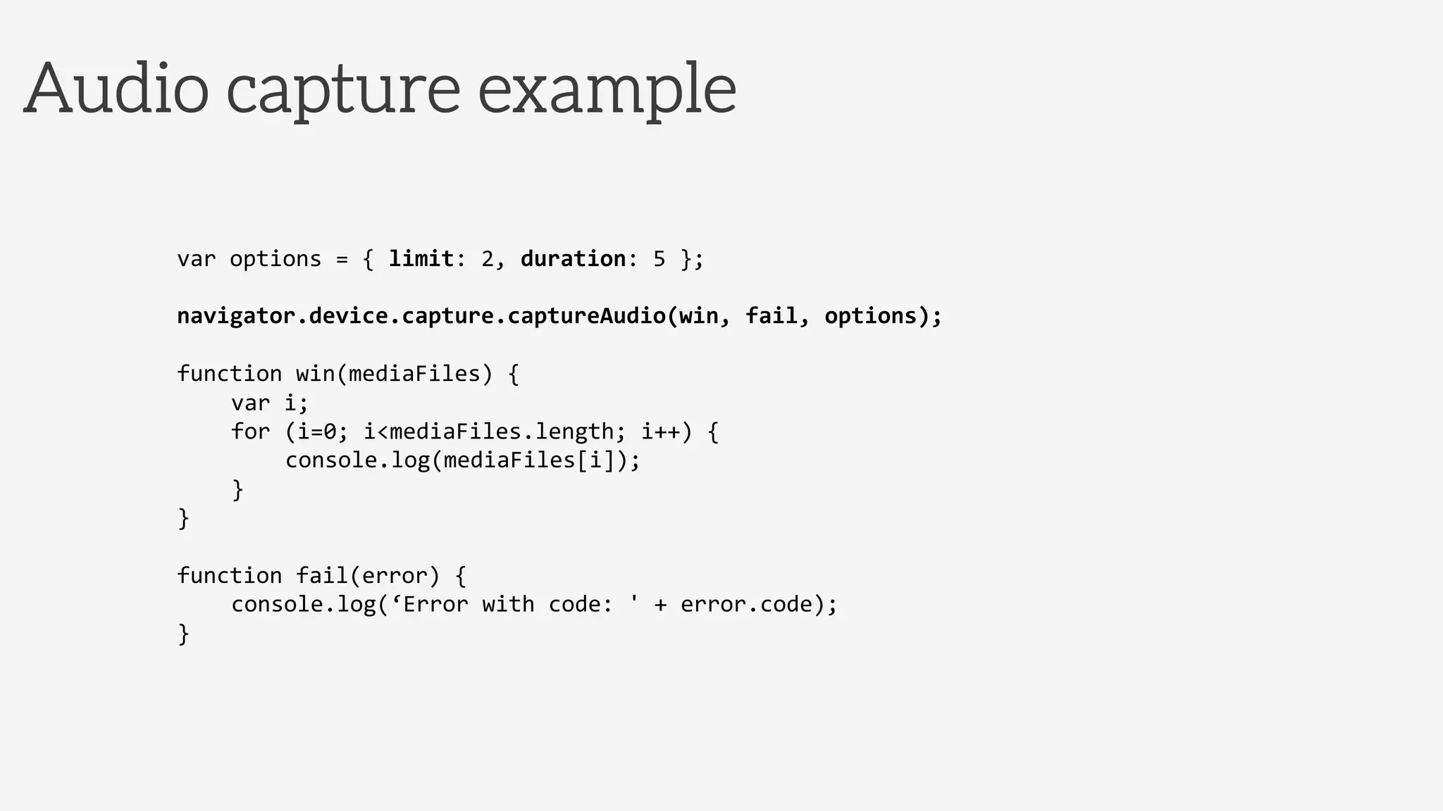 Audio capture example
var	
  options	
  =	
  {	
  limit:	
  2,	
  duration:	
  5	
  };	
  
	
  
navigator.device.capture.captureAudio(win,	
  fail,	
  options);	
  
	
  
function	
  win(mediaFiles)	
  {	
  
	
  var	
  i;	
  
	
  for	
  (i=0;	
  i<mediaFiles.length;	
  i++)	
  {	
  
	
   	
  console.log(mediaFiles[i]);	
  
	
  }	
  	
  	
  	
  	
  	
  	
  
}	
  
	
  
function	
  fail(error)	
  {	
  
	
  console.log(‘Error	
  with	
  code:	
  '	
  +	
  error.code);	
  
}	
  
 