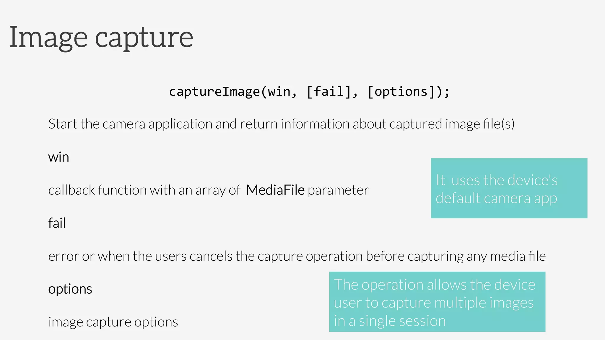 Image capture
captureImage(win,	
  [fail],	
  [options]);	
  
Start the camera application and return information about captured image ﬁle(s)
win

callback function with an array of MediaFile parameter
fail

error or when the users cancels the capture operation before capturing any media ﬁle
options
image capture options
It uses the device's
default camera app
The operation allows the device
user to capture multiple images
in a single session
 