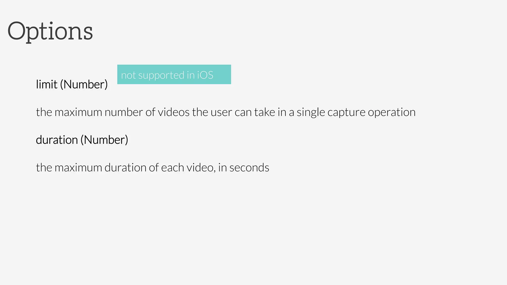 Options

limit (Number)

the maximum number of videos the user can take in a single capture operation
duration (Number)

the maximum duration of each video, in seconds

not supported in iOS
 