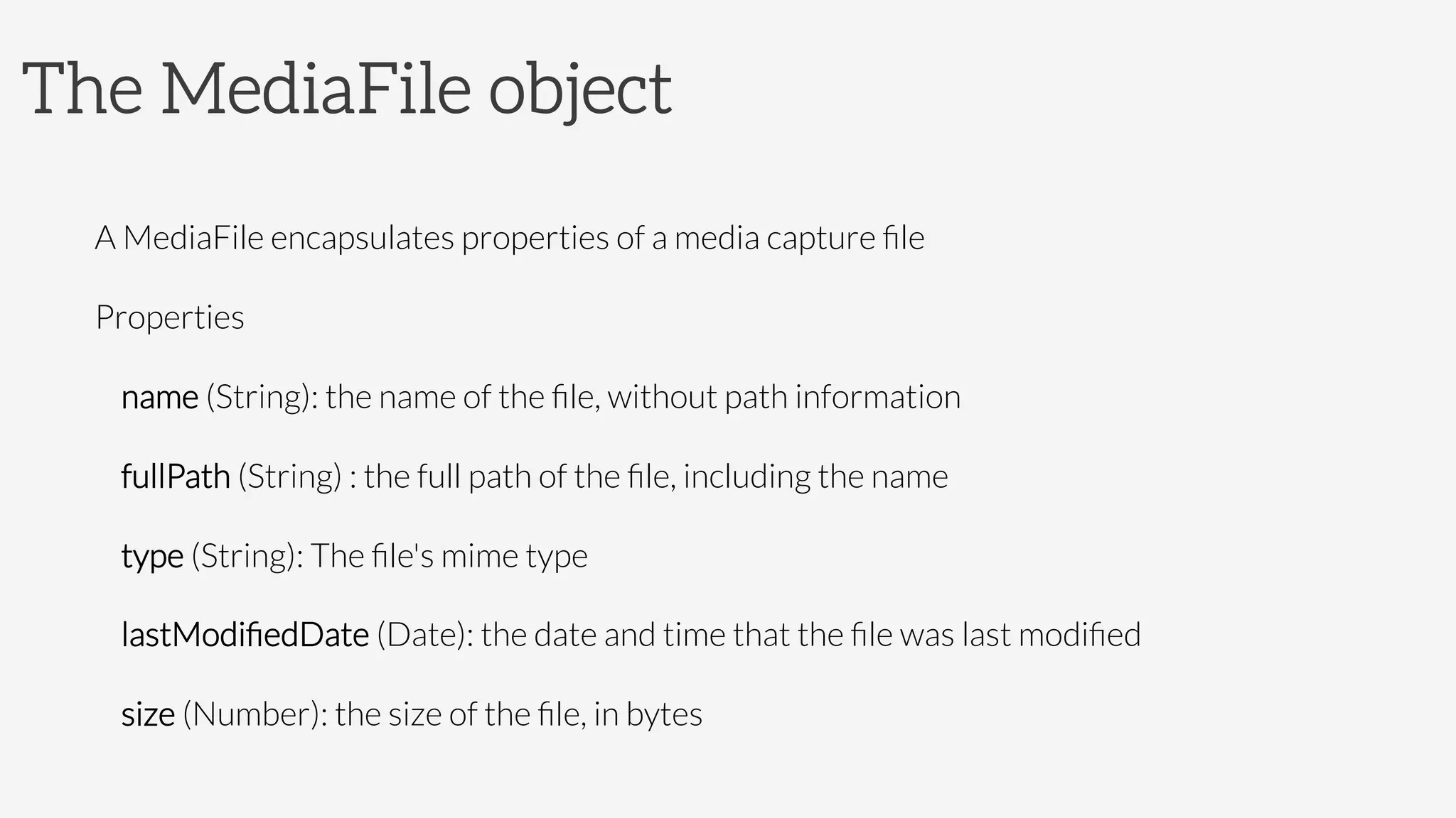 The MediaFile object

A MediaFile encapsulates properties of a media capture ﬁle
Properties
name (String): the name of the ﬁle, without path information
fullPath (String) : the full path of the ﬁle, including the name
type (String): The ﬁle's mime type
lastModiﬁedDate (Date): the date and time that the ﬁle was last modiﬁed
size (Number): the size of the ﬁle, in bytes

 