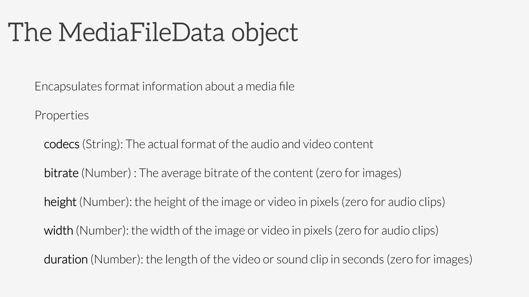 The MediaFileData object

Encapsulates format information about a media ﬁle
Properties
codecs (String): The actual format of the audio and video content
bitrate (Number) : The average bitrate of the content (zero for images)
height (Number): the height of the image or video in pixels (zero for audio clips)
width (Number): the width of the image or video in pixels (zero for audio clips)
duration (Number): the length of the video or sound clip in seconds (zero for images)
 