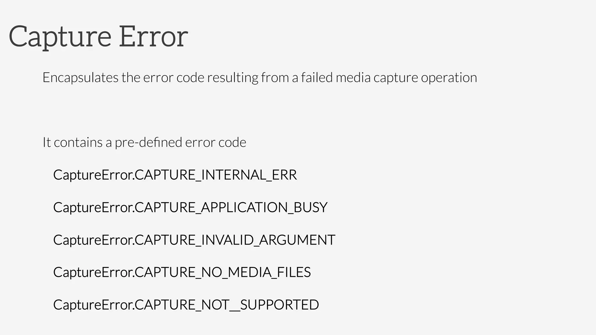 Capture Error
Encapsulates the error code resulting from a failed media capture operation

It contains a pre-deﬁned error code
CaptureError.CAPTURE_INTERNAL_ERR
CaptureError.CAPTURE_APPLICATION_BUSY
CaptureError.CAPTURE_INVALID_ARGUMENT
CaptureError.CAPTURE_NO_MEDIA_FILES
CaptureError.CAPTURE_NOT__SUPPORTED
 