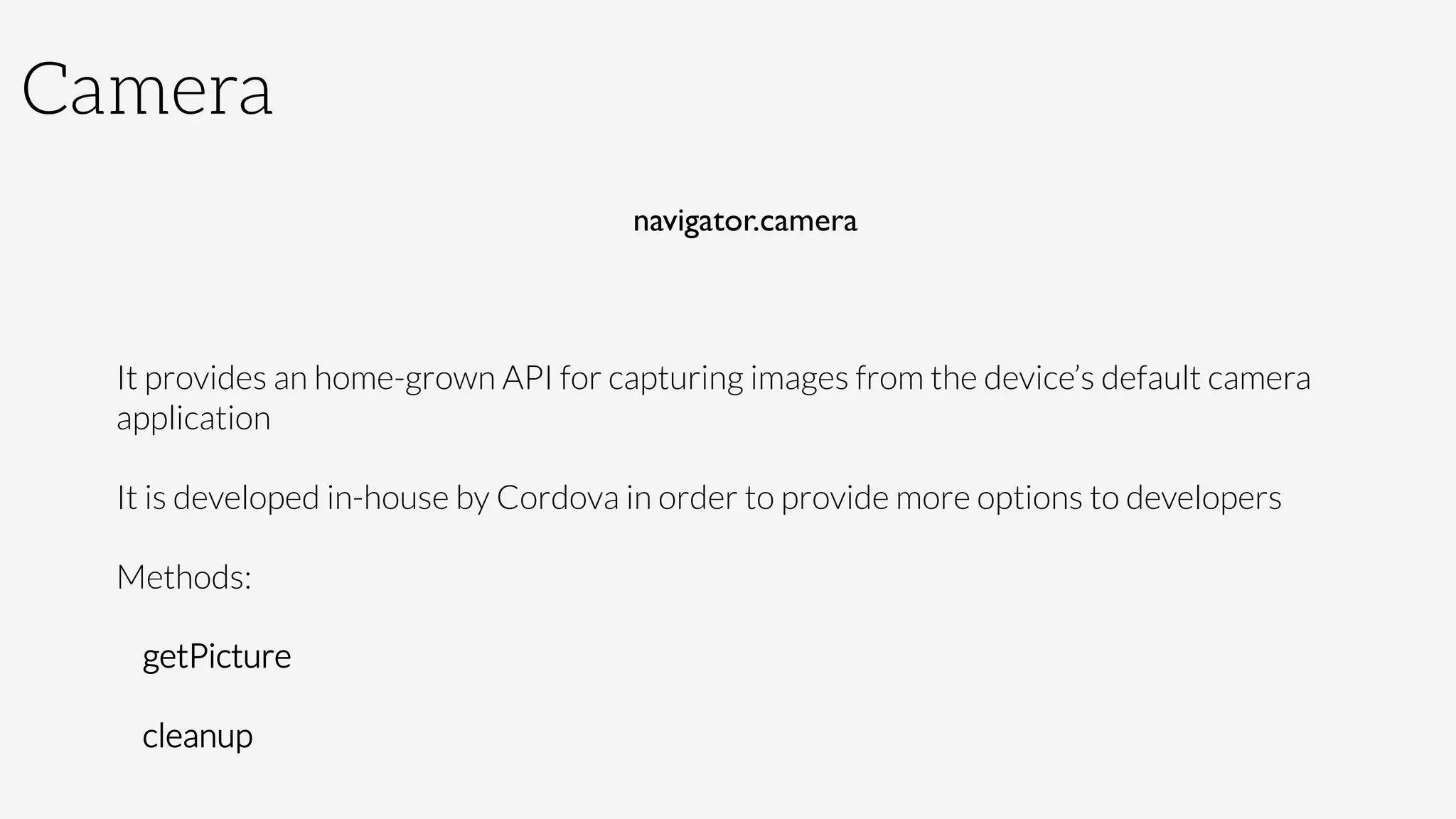 Camera
navigator.camera	
  
	
  
It provides an home-grown API for capturing images from the device’s default camera
application 
It is developed in-house by Cordova in order to provide more options to developers
Methods:
getPicture
cleanup
 