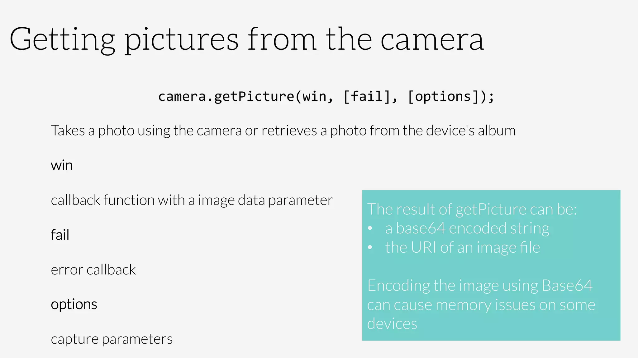 Getting pictures from the camera
camera.getPicture(win,	
  [fail],	
  [options]);	
  
Takes a photo using the camera or retrieves a photo from the device's album
win

callback function with a image data parameter
fail

error callback
options

capture parameters
The result of getPicture can be:
•  a base64 encoded string
•  the URI of an image ﬁle

Encoding the image using Base64
can cause memory issues on some
devices
 