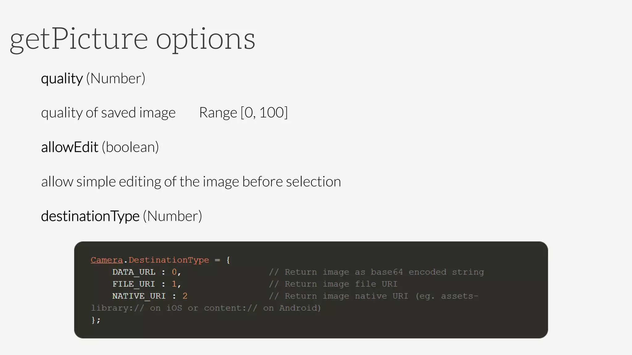 getPicture options
quality (Number)

quality of saved image 
Range [0, 100]
allowEdit (boolean)

allow simple editing of the image before selection
destinationType (Number)
 