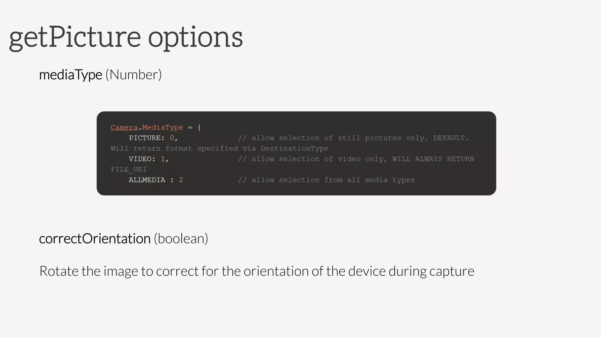 getPicture options
mediaType (Number)




correctOrientation (boolean)
Rotate the image to correct for the orientation of the device during capture

 