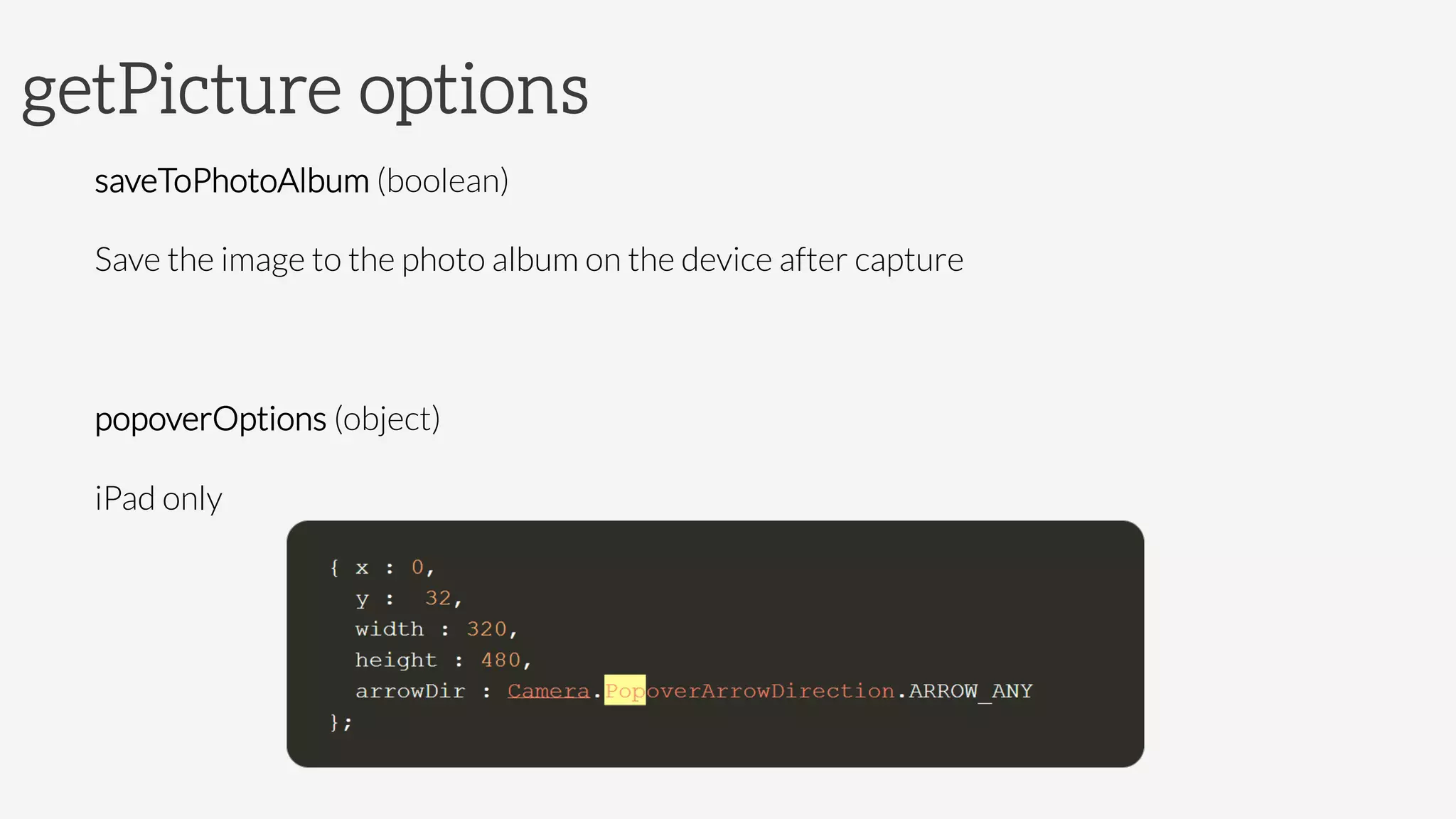 getPicture options
saveToPhotoAlbum (boolean)
Save the image to the photo album on the device after capture

popoverOptions (object)
iPad only

 