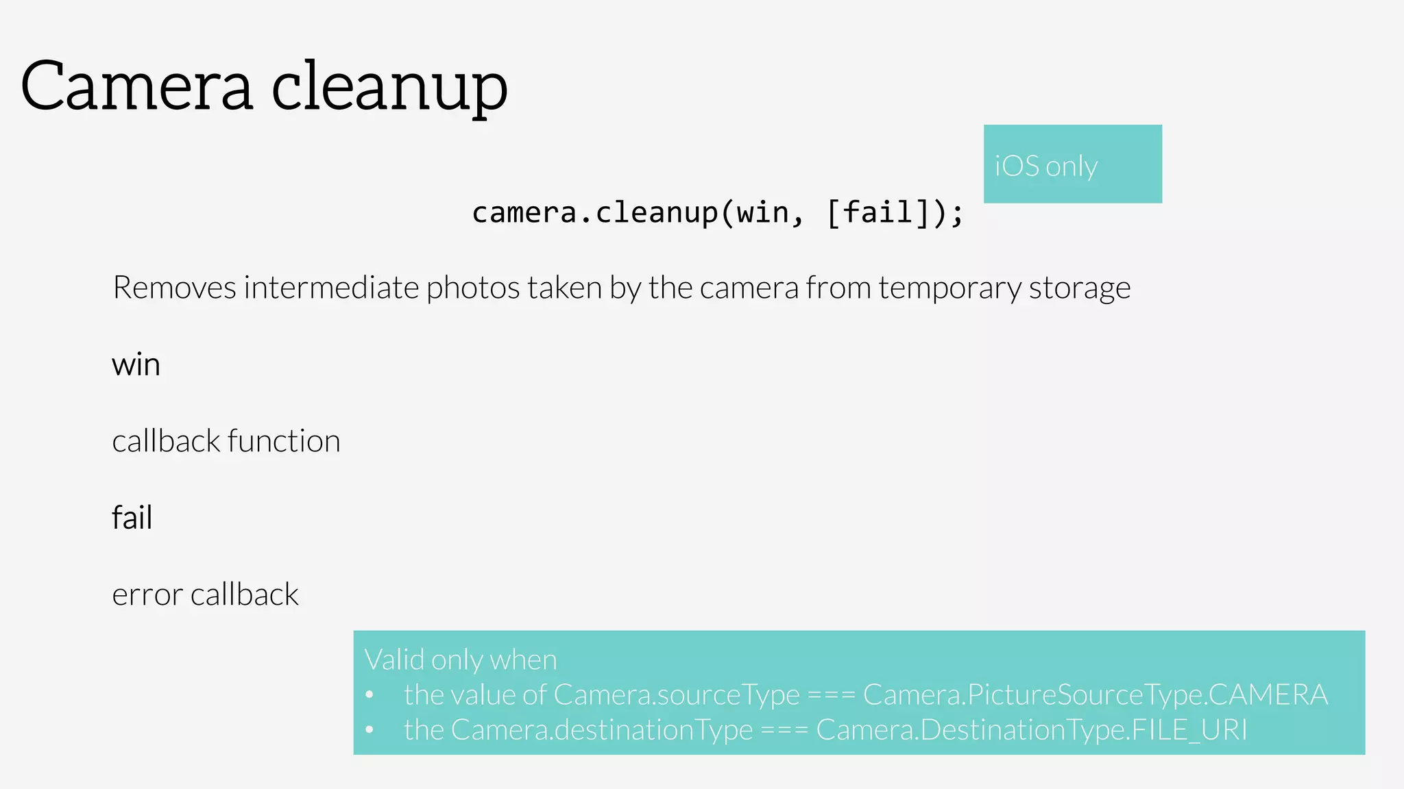 Camera cleanup
camera.cleanup(win,	
  [fail]);	
  
Removes intermediate photos taken by the camera from temporary storage
win

callback function
fail

error callback

 Valid only when 
•  the value of Camera.sourceType === Camera.PictureSourceType.CAMERA
•  the Camera.destinationType === Camera.DestinationType.FILE_URI
iOS only
 