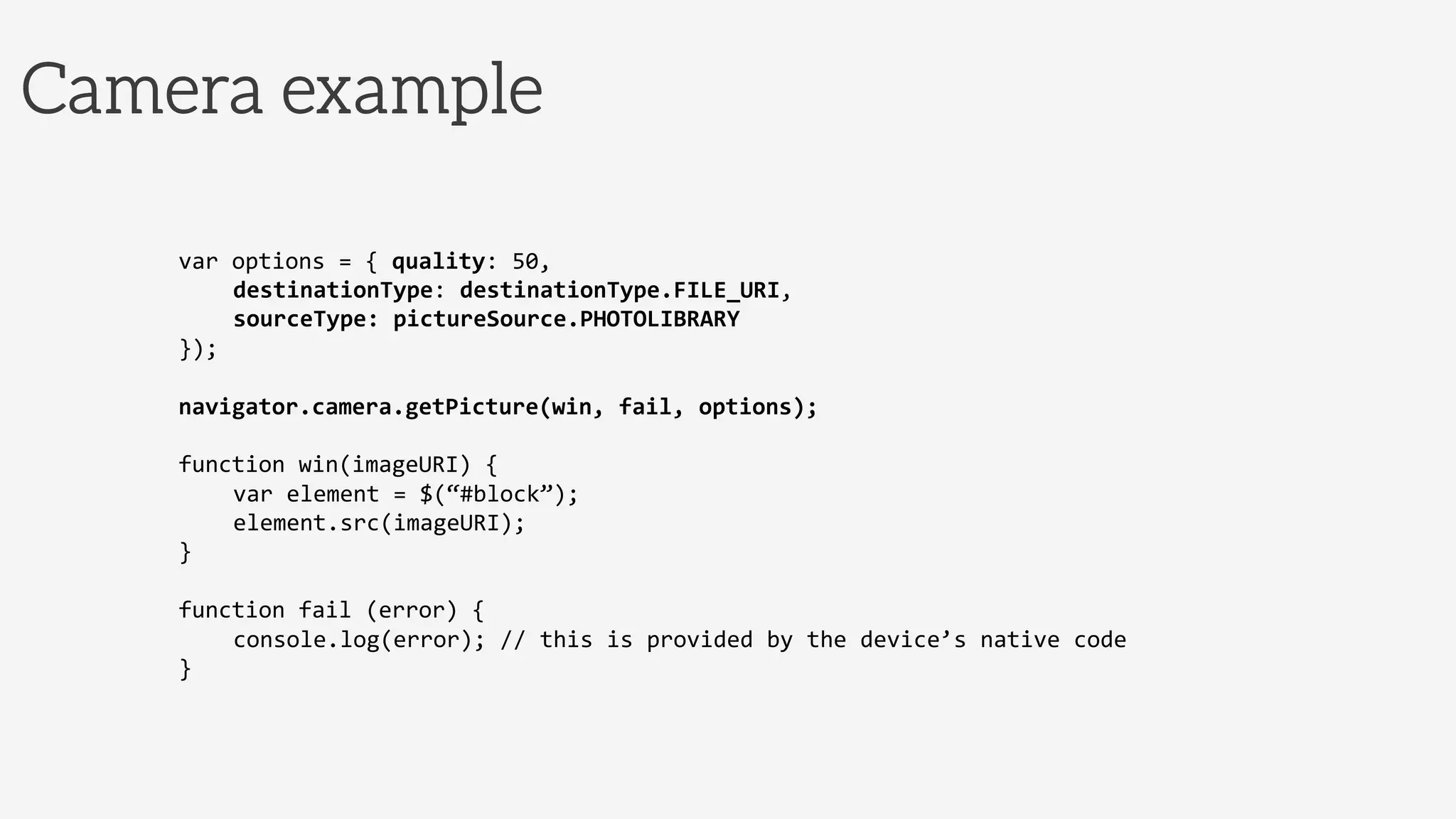 Camera example
var	
  options	
  =	
  {	
  quality:	
  50,	
  
	
  destinationType:	
  destinationType.FILE_URI,	
  
	
  sourceType:	
  pictureSource.PHOTOLIBRARY	
  	
  
});	
  
	
  
navigator.camera.getPicture(win,	
  fail,	
  options);	
  
	
  
function	
  win(imageURI)	
  {	
  
	
  var	
  element	
  =	
  $(“#block”);	
  
	
  element.src(imageURI);	
  
}	
  
	
  
function	
  fail	
  (error)	
  {	
  
	
  console.log(error);	
  //	
  this	
  is	
  provided	
  by	
  the	
  device’s	
  native	
  code	
  
}	
  
 