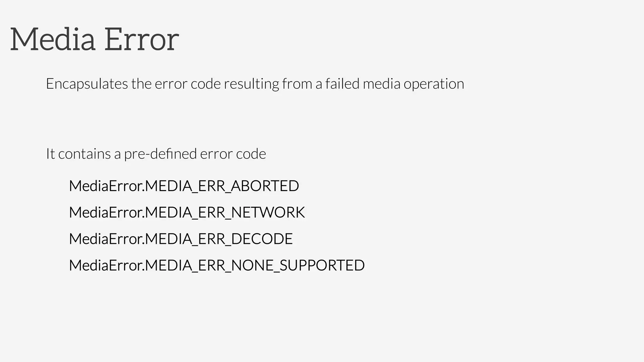 Media Error
Encapsulates the error code resulting from a failed media operation

It contains a pre-deﬁned error code
MediaError.MEDIA_ERR_ABORTED
MediaError.MEDIA_ERR_NETWORK
MediaError.MEDIA_ERR_DECODE
MediaError.MEDIA_ERR_NONE_SUPPORTED
 