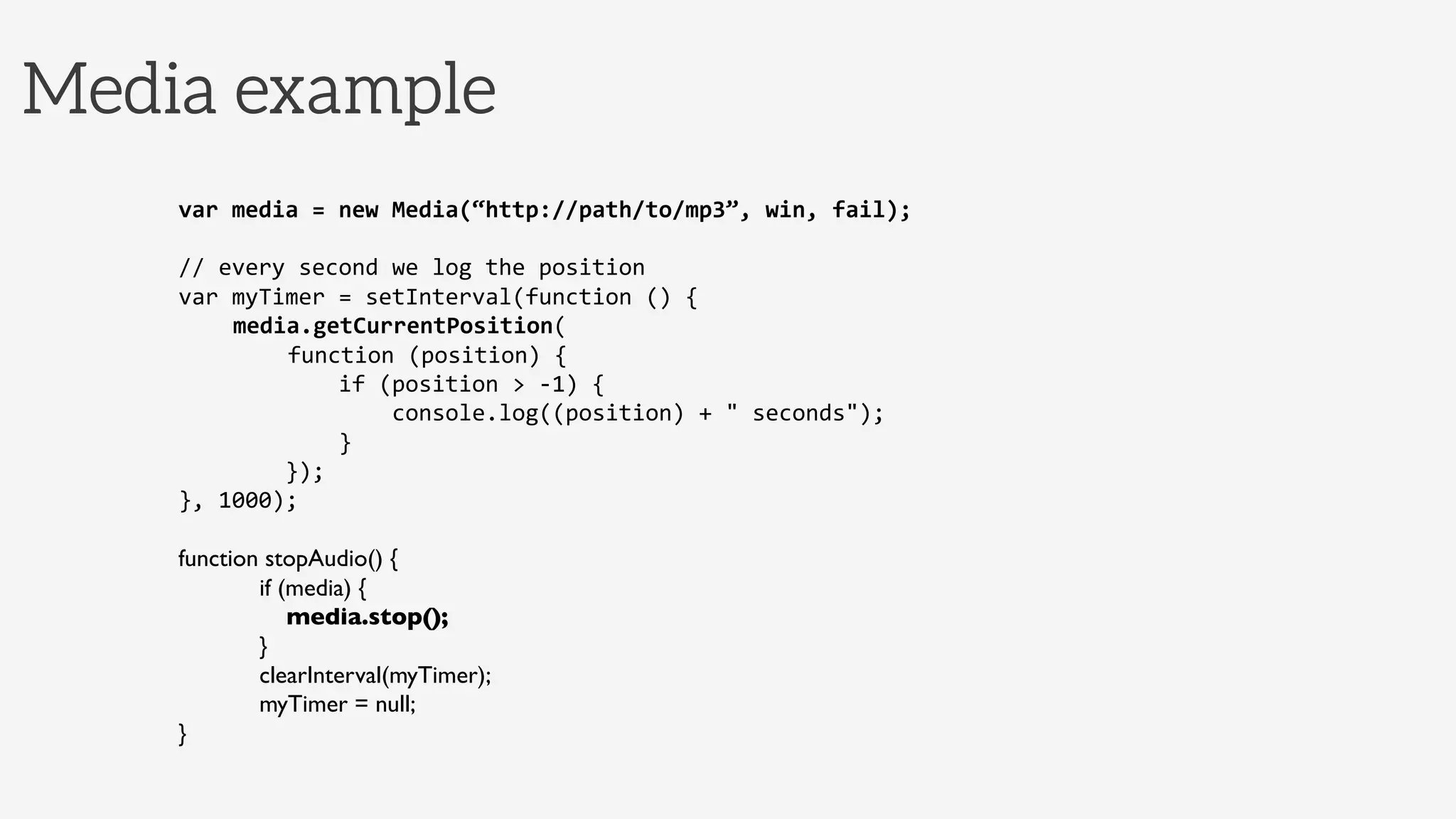 Media example
var	
  media	
  =	
  new	
  Media(“http://path/to/mp3”,	
  win,	
  fail);	
  
	
  
//	
  every	
  second	
  we	
  log	
  the	
  position	
  
var	
  myTimer	
  =	
  setInterval(function	
  ()	
  {	
  
	
  media.getCurrentPosition(	
  
	
   	
  function	
  (position)	
  {	
  
	
  	
  	
  	
  	
  	
  	
  	
  	
  	
  	
  	
  if	
  (position	
  >	
  -­‐1)	
  {	
  
	
  	
  	
  	
  	
  	
  	
  	
  	
  	
  	
  	
  	
  	
  	
  	
  console.log((position)	
  +	
  "	
  seconds");	
  
	
  	
  	
  	
  	
  	
  	
  	
  	
  	
  	
  	
  }	
  
	
  	
  	
  	
  	
  	
  	
  	
  });	
  
},	
  1000);	
  
	
  
function stopAudio() {
            if (media) {
                media.stop();
            }
            clearInterval(myTimer);
            myTimer = null;	

}	
  
 