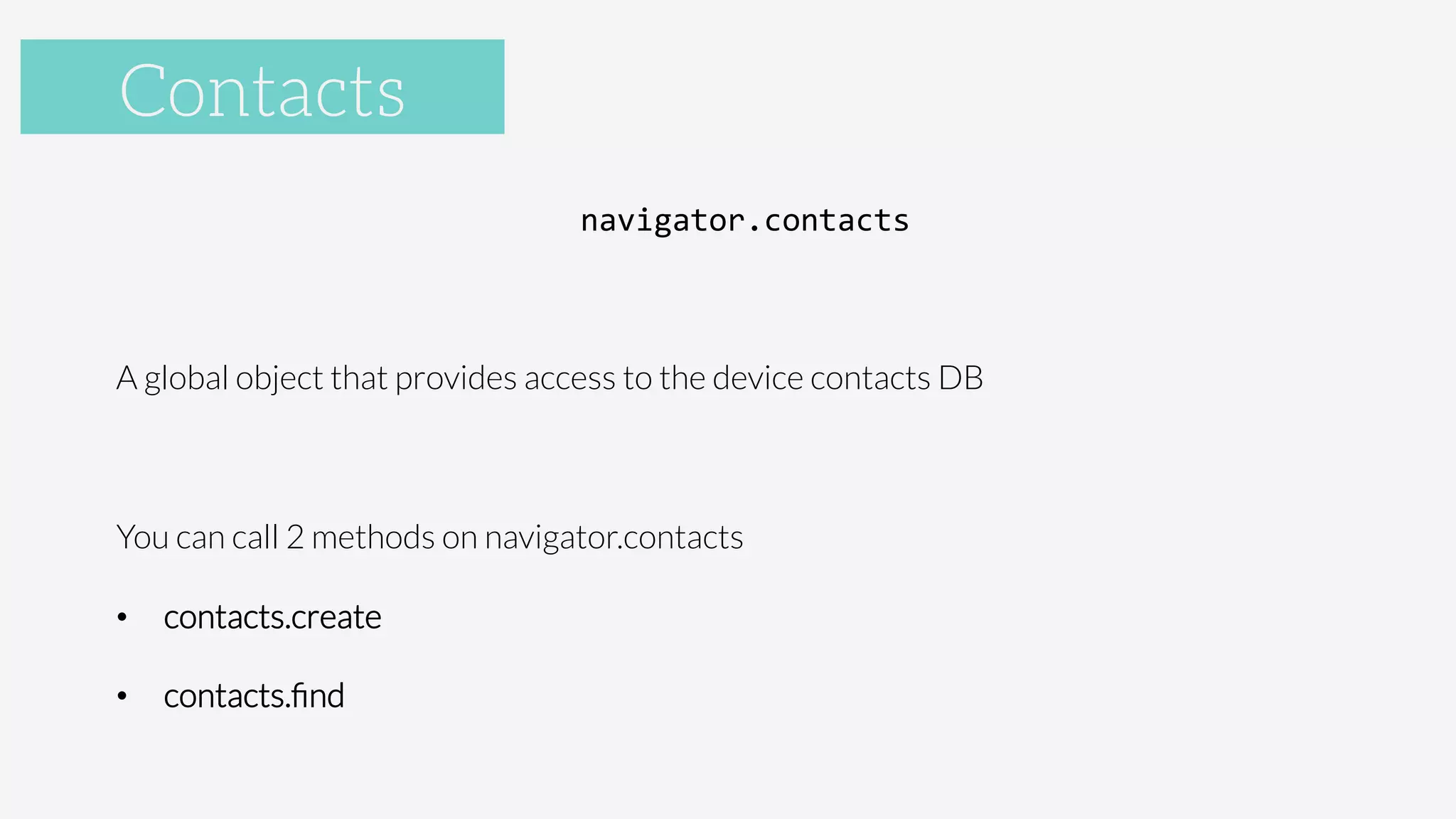 Accelerometer
navigator.contacts	
  

A global object that provides access to the device contacts DB

You can call 2 methods on navigator.contacts
•  contacts.create
•  contacts.ﬁnd

Contacts
 
