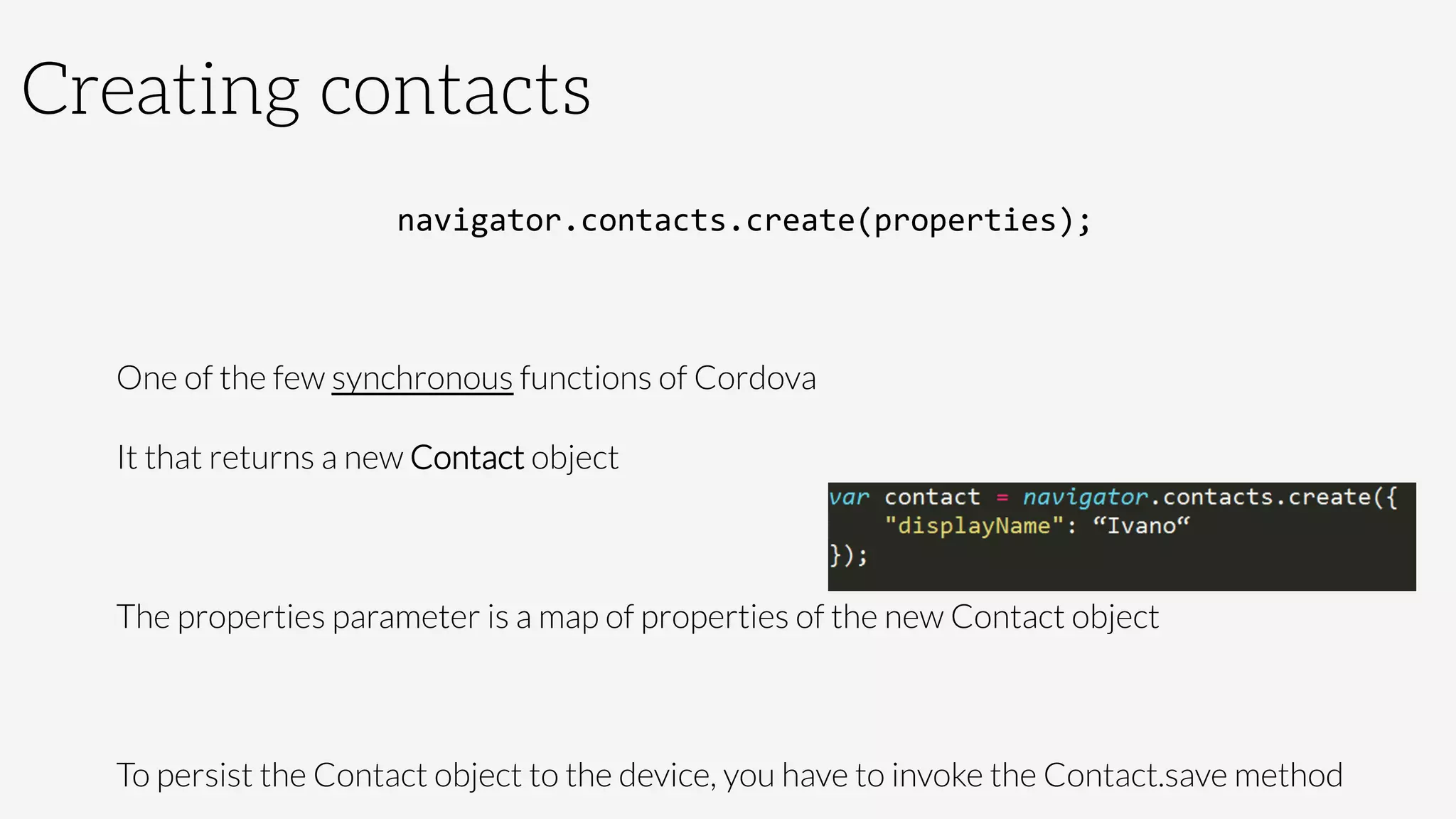 Creating contacts
navigator.contacts.create(properties);	
  

One of the few synchronous functions of Cordova
It that returns a new Contact object

The properties parameter is a map of properties of the new Contact object

To persist the Contact object to the device, you have to invoke the Contact.save method
 