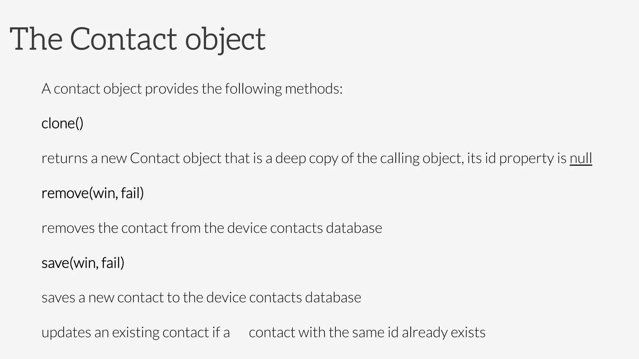 The Contact object
A contact object provides the following methods:
clone()

returns a new Contact object that is a deep copy of the calling object, its id property is null 
remove(win, fail)

removes the contact from the device contacts database
save(win, fail)

saves a new contact to the device contacts database

updates an existing contact if a 
contact with the same id already exists
 