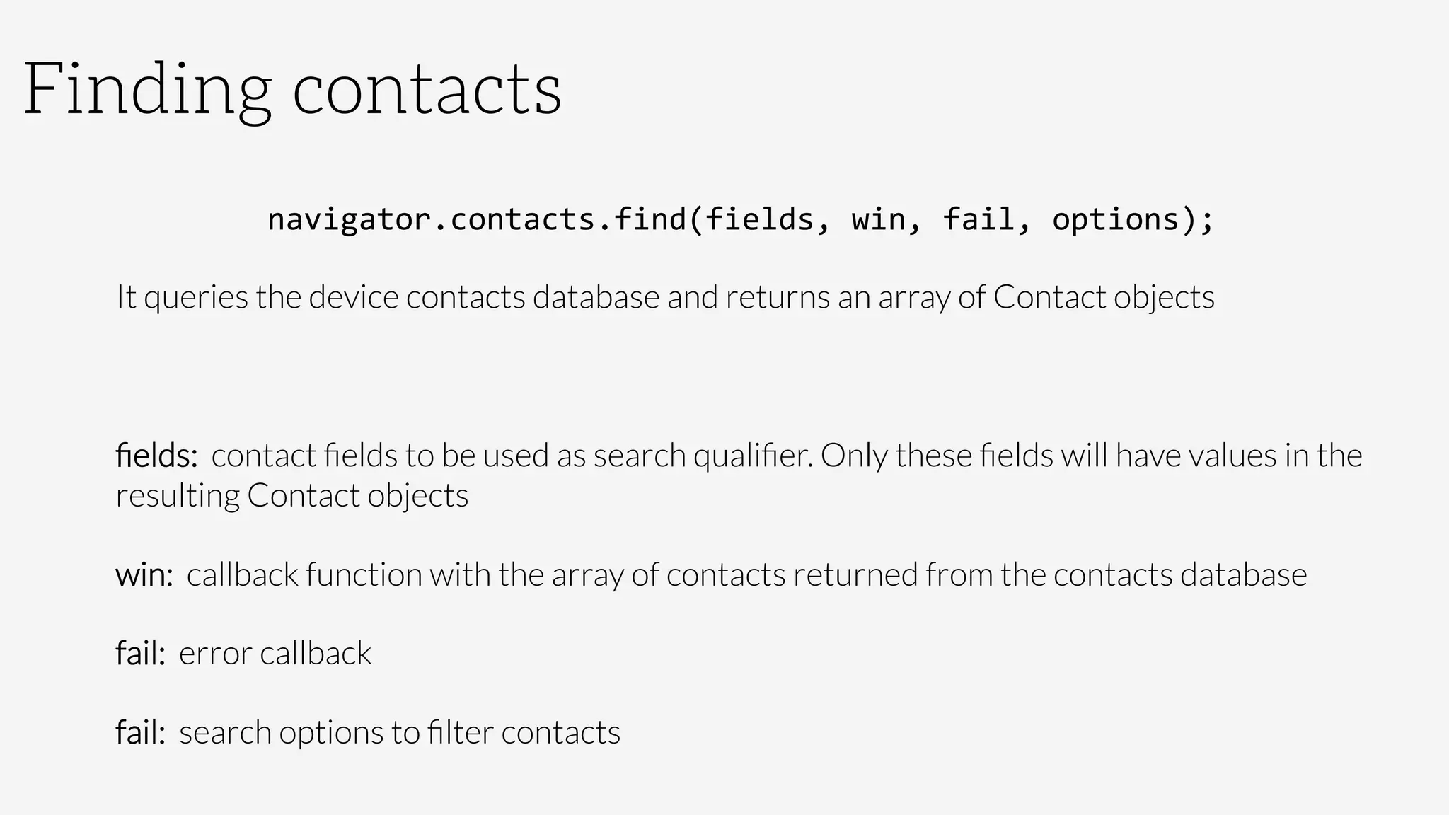 Finding contacts
navigator.contacts.find(fields,	
  win,	
  fail,	
  options);	
  
It queries the device contacts database and returns an array of Contact objects

ﬁelds: contact ﬁelds to be used as search qualiﬁer. Only these ﬁelds will have values in the
resulting Contact objects
win: callback function with the array of contacts returned from the contacts database
fail: error callback
fail: search options to ﬁlter contacts
 