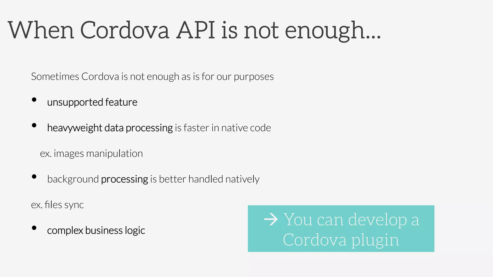 When Cordova API is not enough...
Sometimes Cordova is not enough as is for our purposes
•  unsupported feature
•  heavyweight data processing is faster in native code



ex. images manipulation
•  background processing is better handled natively



ex. ﬁles sync
•  complex business logic

à You can develop a
Cordova plugin
 