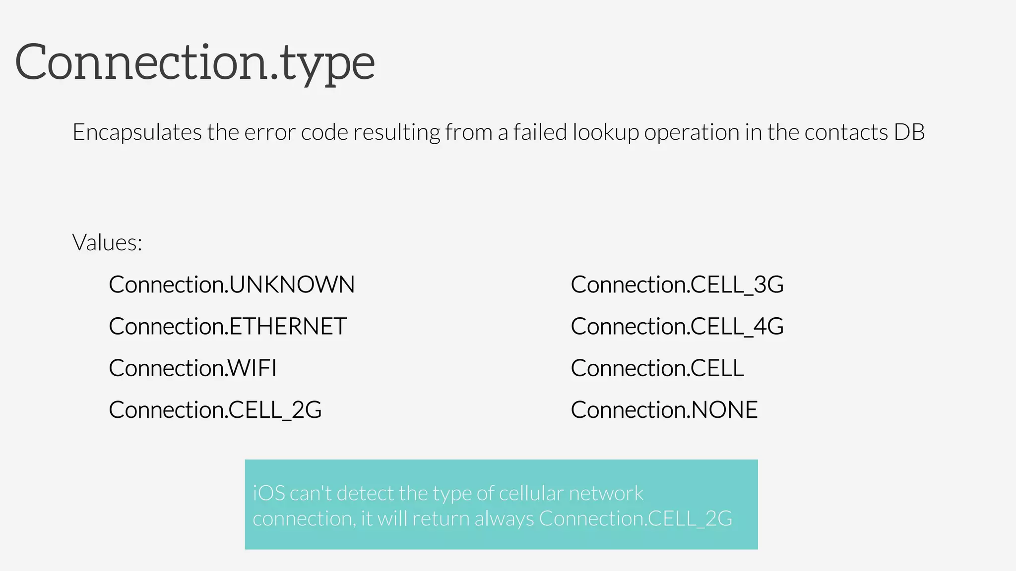 Connection.type
Encapsulates the error code resulting from a failed lookup operation in the contacts DB

Values:
Connection.UNKNOWN
Connection.ETHERNET
Connection.WIFI
Connection.CELL_2G
Connection.CELL_3G
Connection.CELL_4G
Connection.CELL
Connection.NONE
iOS can't detect the type of cellular network
connection, it will return always Connection.CELL_2G
 