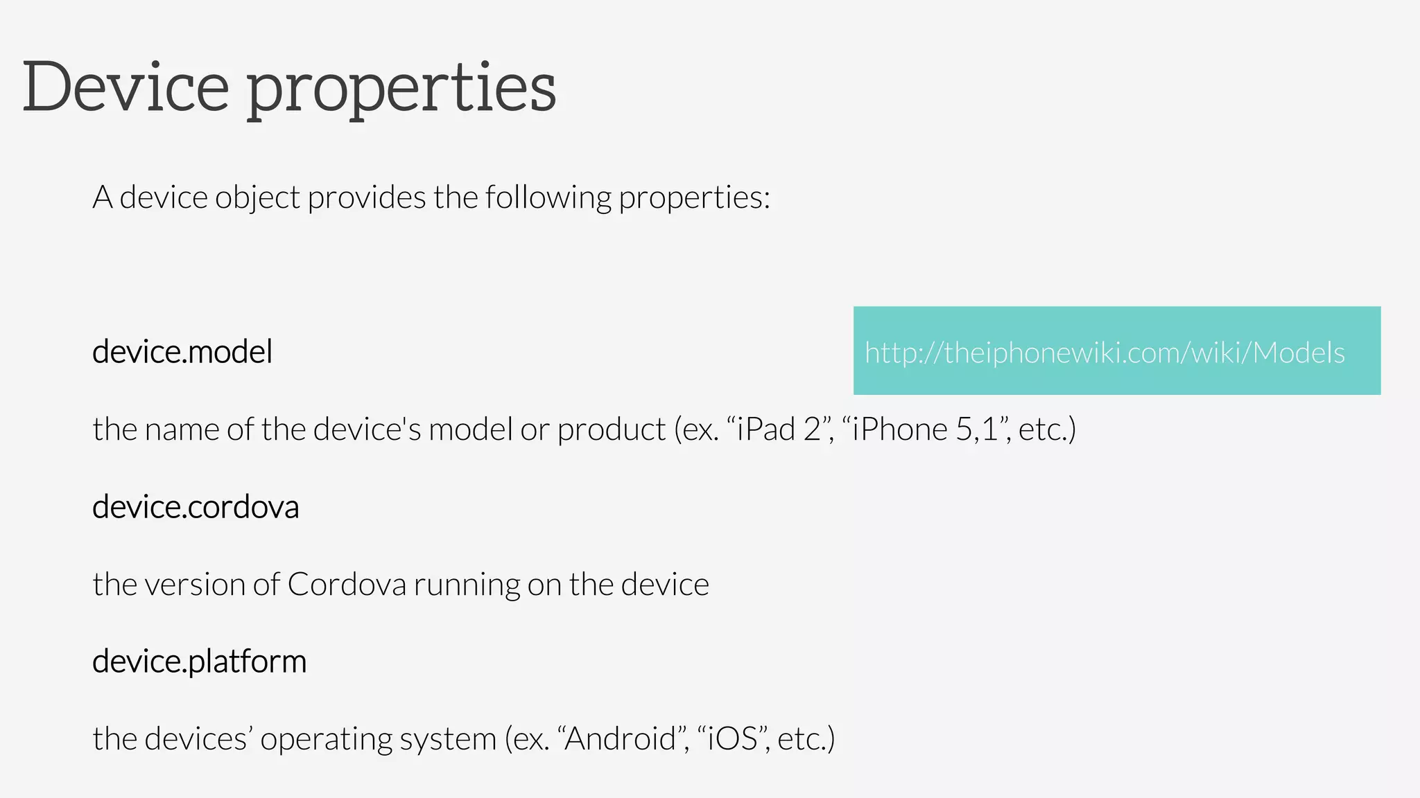 Device properties
A device object provides the following properties:

device.model

the name of the device's model or product (ex. “iPad 2”, “iPhone 5,1”, etc.)
device.cordova 

the version of Cordova running on the device
device.platform 

the devices’ operating system (ex. “Android”, “iOS”, etc.)
http://theiphonewiki.com/wiki/Models
 