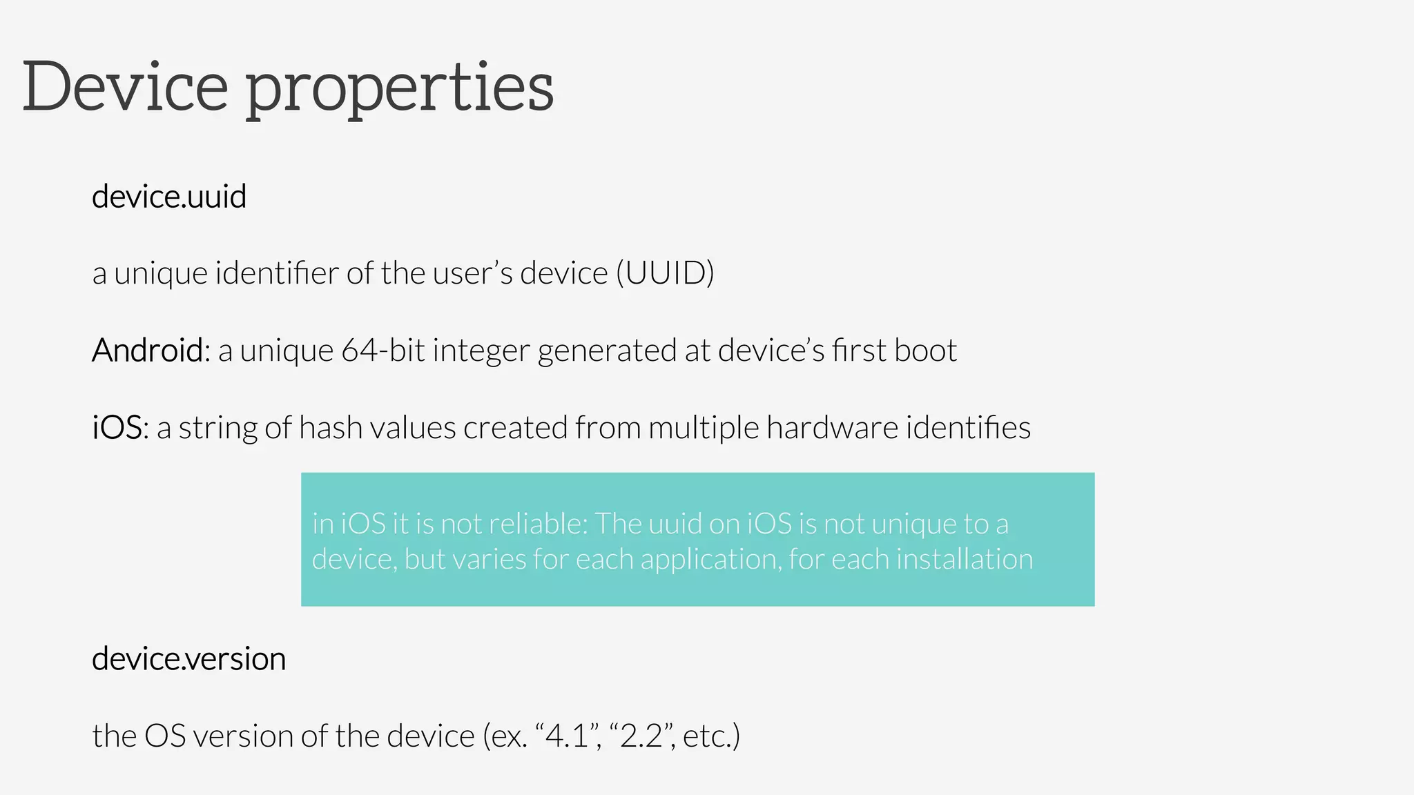Device properties
device.uuid

a unique identiﬁer of the user’s device (UUID)

Android: a unique 64-bit integer generated at device’s ﬁrst boot

iOS: a string of hash values created from multiple hardware identiﬁes


device.version 

the OS version of the device (ex. “4.1”, “2.2”, etc.)
in iOS it is not reliable: The uuid on iOS is not unique to a
device, but varies for each application, for each installation
 