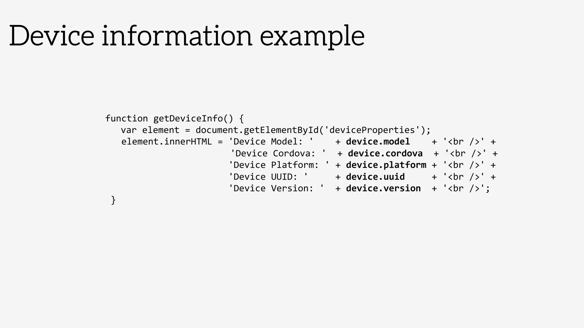 Device information example
function	
  getDeviceInfo()	
  {	
  
	
  var	
  element	
  =	
  document.getElementById('deviceProperties');	
  
	
  	
  	
  element.innerHTML	
  =	
  'Device	
  Model:	
  '	
  	
  	
  	
  +	
  device.model	
  	
  	
  	
  +	
  'br	
  /'	
  +	
  
	
  	
  	
  	
  	
   	
   	
   	
   	
   	
  'Device	
  Cordova:	
  '	
  	
  +	
  device.cordova	
  	
  +	
  'br	
  /'	
  +	
  
	
  	
  	
  	
  	
  	
  	
  	
  	
  	
  	
  	
  	
  	
  	
  	
  	
  	
  	
  	
  	
  	
  	
  'Device	
  Platform:	
  '	
  +	
  device.platform	
  +	
  'br	
  /'	
  +	
  
	
  	
  	
  	
  	
  	
  	
  	
  	
  	
  	
  	
  	
  	
  	
  	
  	
  	
  	
  	
  	
  	
  	
  'Device	
  UUID:	
  '	
  	
  	
  	
  	
  +	
  device.uuid	
  	
  	
  	
  	
  +	
  'br	
  /'	
  +	
  
	
  	
  	
  	
  	
  	
  	
  	
  	
  	
  	
  	
  	
  	
  	
  	
  	
  	
  	
  	
  	
  	
  	
  'Device	
  Version:	
  '	
  	
  +	
  device.version	
  	
  +	
  'br	
  /';	
  
	
  }	
  
 