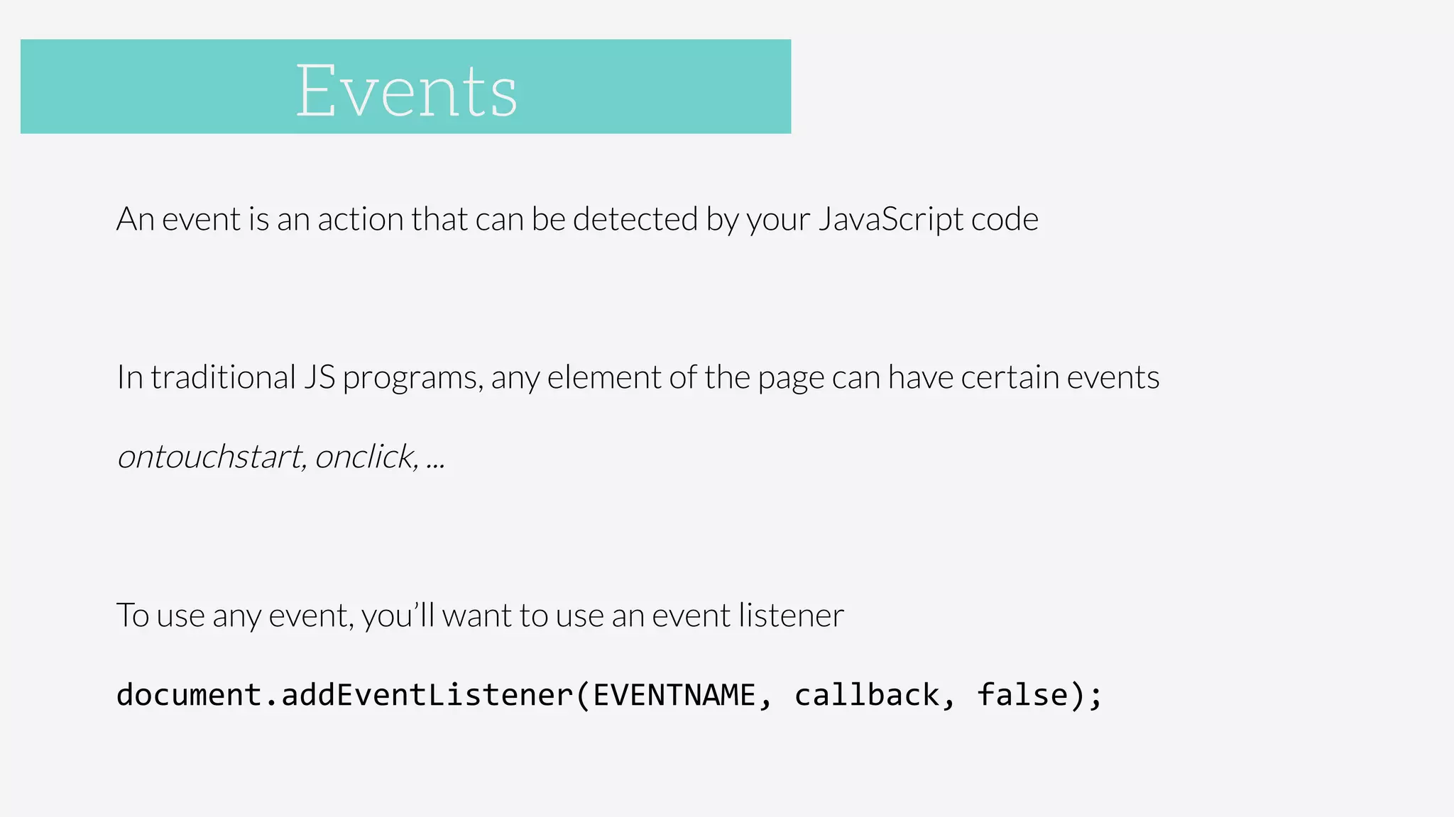 Accelerometer
An event is an action that can be detected by your JavaScript code

In traditional JS programs, any element of the page can have certain events

ontouchstart, onclick, ...

To use any event, you’ll want to use an event listener

document.addEventListener(EVENTNAME,	
  callback,	
  false);	
  

Events
 