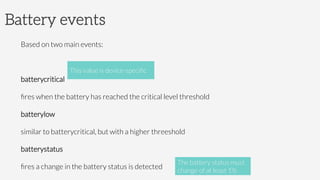 Battery events
Based on two main events:

batterycritical

ﬁres when the battery has reached the critical level threshold
batterylow

similar to batterycritical, but with a higher threeshold
batterystatus

ﬁres a change in the battery status is detected
This value is device-speciﬁc
The battery status must
change of at least 1%
 