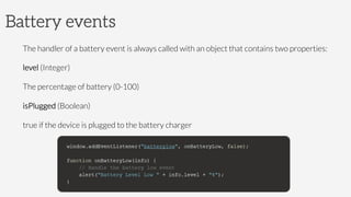 Battery events
The handler of a battery event is always called with an object that contains two properties:
level (Integer)

The percentage of battery (0-100)
isPlugged (Boolean)

true if the device is plugged to the battery charger



 