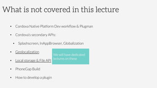 What is not covered in this lecture
•  Cordova Native Platform Dev workﬂow  Plugman
•  Cordova’s secondary APIs:
•  Splashscreen, InAppBrowser, Globalization
•  Geolocalization
•  Local storage  File API
•  PhoneGap Build 
•  How to develop a plugin
We will have dedicated
lectures on these
 